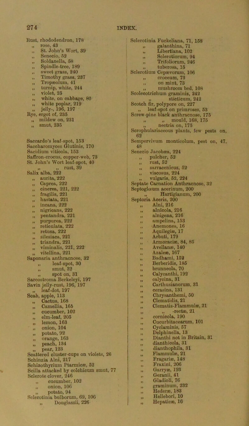 * Hast, rhododendron, 178 „ rose, 48 „ St. John’s Wort, 39 „ Seneoio, .52 „ Soldanella, 58 „ Spindle-tree, 189 „ sweet grass, 240 „ Timothy grass, 237 „ Tropseolum, 41 „ turnip, white, 244 „ violet, 25 ,, white, on cabbage, 80 „ white poplar, 219 „ jelly-, 196, 197 Rye, ergot of, 235 „ mildew on, 231 „ smut, 235 Saccardo’s leaf-spot, 153 Saccharomyces Glutinis, 170 Sacidium viticola, 153 Saffron-crocus, copper-web, 73 St. John’s Wort leaf-spot, 40 „ „ rust, 39 Salix alba, 222 „ aurita, 222 „ Caprea, 222 „ cinerea, 221, 222 „ fragilis, 221 „ hastata, 221 „ incana, 222 „ nigricans, 222 „ pentandra, 221 „ purpurea, 222 „ reticulata, 222 „ retusa, 222 „ silesiaca, 221 „ triandra, 221 „ viminalis, 221, 222 „ vitellina, 221 Saponaria anthracnose, 32 „ leaf-spot, 30 „ smut, 32 „ spot on, 31 Sarcostroma Berkeleyi, 197 Savin jelly-rust, 196, 197 „ leaf-dot, 197 Scab, apple, 113 „ Cactus, 168 „ Camellia, 165 „ cucumber, 102 „ elm-leaf, 205 „ lemon, 163 „ onion, 104 „ potato, 92 „ orange, 163 „ peach, 134 „ pear, 123 Scattered cluster-cups on violets, 26 Schinzia Alni, 217 Schizothyrium Ptarmicae, 52 Scilla attacked by colchicum smut, 77 Sclerote clover, 246 „ cucumber, 102 „ onion, 106 „ potato, 94 Sclerotinia bulborum, 69, 106 „ Douglassii, 226 Sclerotinia Fuckeliana, 71, 158 „ gaianthina, 71 „ Libertiana, 102 „ Sclerotiorum, 94 „ Trifolioram, 246 „ tuberosa, 15 Sclerotium Ceptevorum, 106 „ croceum, 73 „ on mint, 73 „ mushroom bed, 108 Scolecotrichum graminis, 242 „ sticticum, 242 Scotch fir, polypore on, 227 „ leaf-spot on primroses, 58 Screw-pine black anthracnose, 175 „ „ mould, 168, 175 „ nectria on, 175 Sorophulariaceous plants, few pests on, 62 Sempervivum montieolum, pest on, 47, 48 Senecio Jacobasa, 224 pulcher, 52 rust, 52 sarracenicus, 52 viscosus, 224 vulgaris, 52, 224 Septate Carnation Anthracnose, 32 Septoglceum acerinum, 200 „ Hartigianum, 200 Septoria Aceris, 200 „ Alni, 216 „ alnicola, 216 „ alnigena, 216 „ ampelina, 153 „ Anemones, 16 „ Aquilegiee, 17 „ Arbuti, 179 „ Armoraciee, 84, 85 „ Avellanse, 140 „ Azale®, 167 „ Badhami, 152 „ Berberidis, 185 „ brunneola, 70 „ Calycanthi, 192 „ calycina, 31 „ Cartliusianorum, 31 „ cerasina, 131 „ Clirysanthemi, 50 „ Clematidis, 21 „ Clematis-Flammulse, 21 „ „ -recto;, 21 „ cornicola, 190 „ Cucurbitacearum, 101 „ Cyclaminis, 57 „ Delphinella, 13 „ Dianthi not in Britain, 31 „ dianthicola, 31 ., dianthophila, 31 „ Flammulse, 21 „ Fragaritc, 148 „ Fraxini, 206 „ Garrym, 193 „ Geranii, 41 „ Gladioli, 76 „ graminum, 232 „ Hederee, 183 „ Hellebori, 10 „ Hepatic®, 16