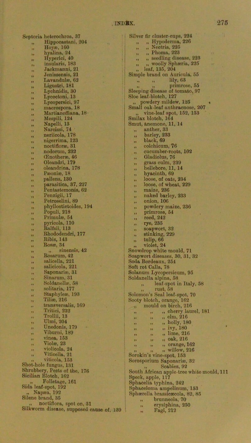 Septoria heterochroa, 37 „ Hippocaatani, 204 „ Hoyre, 160 „ hyalina, 24 „ Hyperici, 40 „ insularis, 183 „ Jackmanni, 21 „ Jenissensis, 21 „ Lavandulre, 62 „ Ligustri, 181 „ Lyclinidis, 30 „ Lycoctoni, 13 „ Lycopersici, 97 „ macrospora, 18 „ Martianofliana, 18 „ Mespili, 124 „ Napelli, 13 „ Narcissi, 74 „ ueriicola, 178 „ nigerrima, 123 „ noctiflorre, 31 „ nodorum, 232 „ (Enotherre, 46 „ Oleandri, 179 „ oleandrina, 178 „ Preonire, 18 „ pallons, 130 „ parasitica, 37, 227 „ Pentastemonis, 62 „ Penzigii, 17 „ Petroselini, 89 „ phyllostictoides, 194 „ Populi, 218 „ Primulas, 54 „ pyricola, 110 „ Ralfsii, 113 „ Rhododendri, 177 „ Ribis, 143 „ Roses, 34 „ „ sinensis, 42 „ Rosarum, 42 „ salicella, 221 „ salicicola, 221 „ Saponarire, 31 „ Sinarum, 31 „ Soldanella), 58 „ solitaria, 177 „ Staphylere, 193 Tiliic, 216 „ transversalis, 169 „ Tritici, 232 „ Trollii, 13 „ Ulmi, 204 „ Unedonis, 179 „ Yiburni, 189 „ vinea, 153 „ Violas, 23 „ violicola, 24 „ Viticella, 21 „ viticola, 153 Shot-hole fungus, 131 Shrubbery, Pests of the, 176 Sicilian Blotch, 162 „ Folletage, 161 Sida leaf-spot, 192 „ Naprea, 192 Silene brand, 35 „ noctiflora, spot on, 31 Silkworm disease, supposed cause of, 139 i Silver fir cluster-cups, 224 „ „ Hypoderxna, 226 „ „ Nectria, 225 „ „ Phoma, 223 ,, „ seedling disease, 223 „ „ woolly Sphreria, 225 „ leaf, 135, 204 Simple brand on Auricula, 55 „ „ lily, 63 „ „ primrose, 55 Sleeping disease of tomato, 97 Sloe leaf-blotch, 127 „ powdery mildew, 125 < Small oak-leaf anthracnose, 207 „ vine-leaf spot, 152, 153 Smilax blotch, 164 Smut, anemone, 11, 14 anther, 33 barley, 233 black, 69 colehicnm, 76 cucumber-roots, 102 Gladiolus, 76 grass culm, 239 hellebore, 11, 14 hyacinth, 69 loose, of oats, 234 loose, of wheat, 229 maize, 236 naked barley, 233 onion, 106 powdery maize, 236 primrose, 54 reed, 242 rye, 235 soapwort, 32 stinking, 229 tulip, 66 violet, 24 Snowdrop white mould, 71 Soapwort diseases, 30, 31, 32 Soda Bordeaux, 254 Soft rot Calla, 78 Solanum Lycopersicum, 95 Soldanella alpina, 58 „ leaf-spot in Italy, 58 „ rust, 58 Solomon’s Seal leaf-spot, 70 Sooty blotch, orange, 162 mould on birch, 216 „ cherry laurel, 181 „ elm, 216 „ holly, 180 „ ivy, 180 „ lime, 216 „ oak, 216 „ orange, 162 „ willow, 216 Sorokin’s vine-spot, 153 Sorosporium Saponarire, 32 „ Scabies, 92 South African apple-tree white mould, 111 Speck, apple, 117 Sphacelia typhina, 242 Sphaceloma ampelinum, 153 Sphrerella brassicrecola, 82, 85 „ brunneola, 70 „ erysiphina, 250 „ Fagi, 212