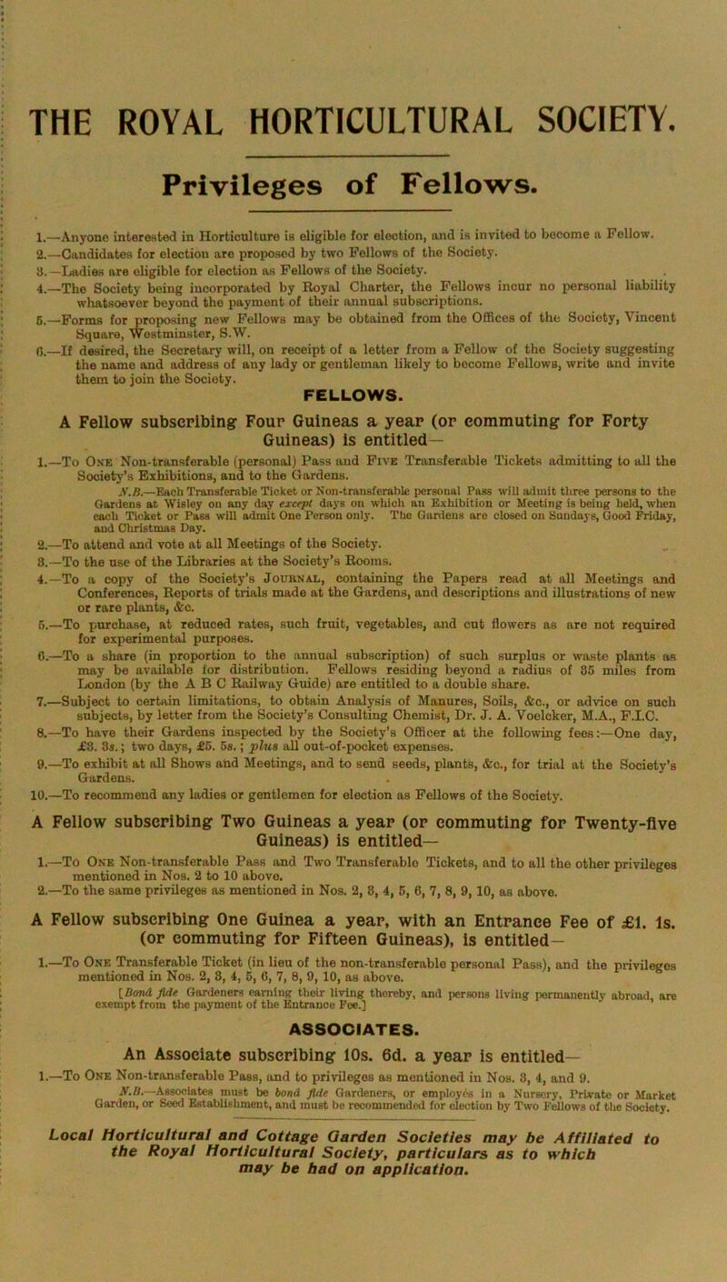 THE ROYAL HORTICULTURAL SOCIETY. Privileges of Fellows. 1. —Anyone interested in Horticulture is eligible for election, and is invited to become a Fellow. 2. —Candidates for election are proposed by two Fellows of the Society. 8.—Ladies are eligible for election as Fellows of the Society. 4. —The Society being incorporated by Royal Charter, the Fellows incur no personal liability whatsoever beyond the payment of their annual subscriptions. 5. —Forms for proposing new Fellows may be obtained from the Offices of the Society, Vincent Square, Westminster, S.W. 0. —If desired, the Secretary will, on receipt of a letter from a Fellow of the Society suggesting the name and address of any lady or gentleman likely to become Fellows, write and invite them to join the Society. FELLOWS. A Fellow subscribing Four Guineas a year (or commuting for Forty Guineas) Is entitled — 1. —To One Non-transferable (personal) Pass and Five Transferable Tickets admitting to all the Society’s Exhibitions, and to the Gardens. .V. /).—Each Transferable Ticket or Non-transferable personal Pass will admit three persons to the Gardens at Wisley on any day except days on which an Exhibition or Meeting is being held, when each Ticket or Pass will admit One Person only. The Gardens are closed on Sundays, Good Friday, and Christinas Day. 2. —To attend and vote at all Meetings of the Society. 8.—To the use of the Libraries at the Society’s Rooms. 4. —To a copy of the Society’s Journal, containing the Papers read at all Meetings and Conferences, Reports of trials made at the Gardens, and descriptions and illustrations of new or rare plants, i&c. 5. —To purchase, at reduced rates, such fruit, vegetables, and cut flowers as are not required for experimental purposes. 0. —To a share (in proportion to the annual subscription) of such surplus or waste plants as may be available for distribution. Fellows residing beyond a radius of 85 miles from London (by the ABC Railway Guide) are entitled to a double share. 7. —Subject to certain limitations, to obtain Analysis of Manures, Soils, &c., or advice on such subjects, by letter from the Society’s Consulting Chemist, Dr. J. A. Voelcker, M.A., F.I.C. 8. —To have their Gardens inspected by the Society’s Officer at the following fees:—One day, £8. 8s.; two days, £5. 5s.; plus all out-of-pocket expenses. 9. —To exhibit at all Shows and Meetings, and to send seeds, plants, &o., for trial at the Society’s Gardens. 10.—To recommend any ladies or gentlemen for election as Fellows of the Society. A Fellow subscribing Two Guineas a year (or commuting for Twenty-five Guineas) is entitled— 1. —To One Non-transferable Pass and Two Transferable Tickets, and to all the other privileges mentioned in Nos. 2 to 10 above. 2. —To the same privileges as mentioned in Nos. 2, 8, 4, 5, 6, 7, 8, 9,10, as above. A Fellow subscribing One Guinea a year, with an Entrance Fee of £1. Is. (or commuting for Fifteen Guineas), is entitled - 1.—To One Transferable Ticket (in lieu of the non-transferable personal Pass), and the privileges mentioned in Nos. 2, 8, 4, 5, 6, 7, 8, 9, 10, as above. [Bond fide Gardeners earning their living thereby, and persons living permanently abroad, are exempt from the payment of the Entrance Fee.] ASSOCIATES. An Associate subscribing 10s. 6d. a year is entitled— 1.—To One Non-transferable Pass, and to privileges as mentioned in Nos. 8, 4, and 9. N.O.—Associates must be bond fltle Gardeners, or employes in a Nursery, Private or Market Garden, or Seed Establishment, and must be recommended for election by Two Fellows of the Society. Local Horticultural and Cottage Garden Societies may be Affiliated to the Royal Horticultural Society, particulars as to which may be had on application.