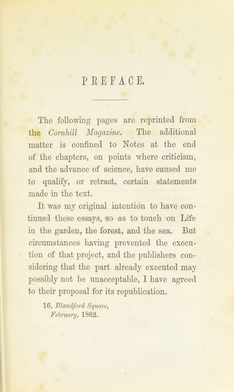 P E E E A C E. The following pages are reprinted from the Cornhill Magazine. The additional matter is confined to Notes at the end of the chapters, on points where criticism, and the advance of science, have caused me to qualify, or retract, certain statements made in the text. It was my original intention to have con- tinued these essays, so as to touch on Life in the garden, the forest, and the sea. But circumstances having prevented the execu- tion of that project, and the publishers con- sidering that the part already executed may possibly not be unacceptable, I have agreed to their proposal for its republication. 16, Blandjord Square, February, 1862.