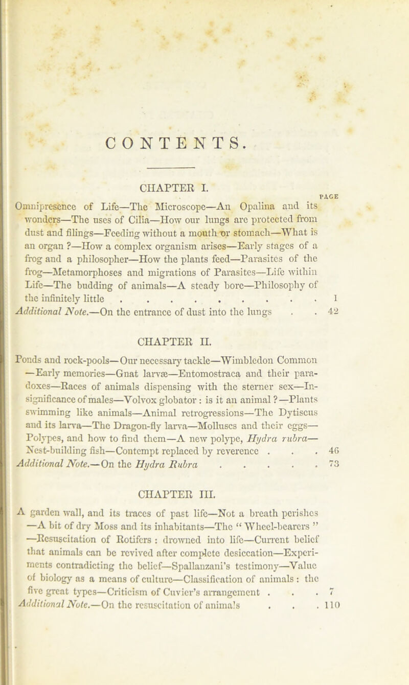 CONTENTS. CHAPTER I. PACE OmiiipresiEnce of Life—The Microscope—An Opalina and its wonders—The uses of Cilia—How our lungs arc protected from dust and filings—Feeding without a month t>r stomach—What is an organ ?—How a complex organism arises—Early stages of a frog and a philosopher—How the plants feed—Parasites of the frog—Metamorphoses and migrations of Parasites—Life Avithin Life—The budding of animals—A steady bore—Philosophy of the infinitely little 1 Additional Note.—On the entrance of dust into the lungs . . 42 CHAPTER II. Ponds and rock-pools—Our necessary tackle—Wimbledon Common —Early memories—Gnat laiwse—Entomostraca and then* para- doxes—Races of animals dispensing with the sterner sex—In- significance of males—Volvox globator : is it an animal ? —Plants swimming like animals—Animal retrogressions—The Dytiscus and its larra—The Dragon-fly larva—Molluscs and their eggs— Polypes, and how to find them—A new pol)rpe, Hydra rubra— Xcst-building fish—Contempt replaced by reverence . . .46 Additional Note.—On the Hydra Rubra '3 CHAPTER III. A garden wall, and its traces of past life—Not a breath perishes —A bit of dry Moss and its inhabitants—The “ Whccl-bcarcrs ” —Resuscitation of Rotifers : drowned into life—Cun'cnt belief that animals can be revived after comidctc desiccation—Experi- ments contradicting the belief—Spallanzani’s testimony—^Valiic of biology as a means of culture—Classification of animals : the five great types—Criticism of Cuvier’s aiTangcmcnt . . .7 Additional Note.—On the resuscitation of animals . . .110