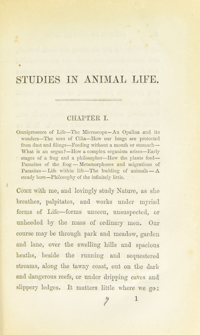 CHAPTER I. Omnipresence of Life—Tlic Microscope—An Oj)alina and its wonders—The uses of Cilia—How our lungs are protcctetl from dust and filings—Feeding without a mouth or stomach— MTiat is au organ ?—IIow a complex organism arises—Early • stages of a frog and a philosopher—How the plants feed— Parasites of the frog — Metamorphoses and migrations of Parasites—Life within life—The budding of animals — A steady bore—Philosophy of the infinitely little. Come witli me, and lovingly study Nature, as slie breathes, palpitates, and works under myriad forms of Life—forms unseen, unsuspected, or unheeded by the mass of ordinary men. Our course may be through park and meadow, garden and lane, over the swelling hills and spacious heaths, beside the running and sequestered streams, along the tawny coast, out on the dark and dangerous reefs, or under drij>ping caves and slippery ledges. It matters little where we go: ; '