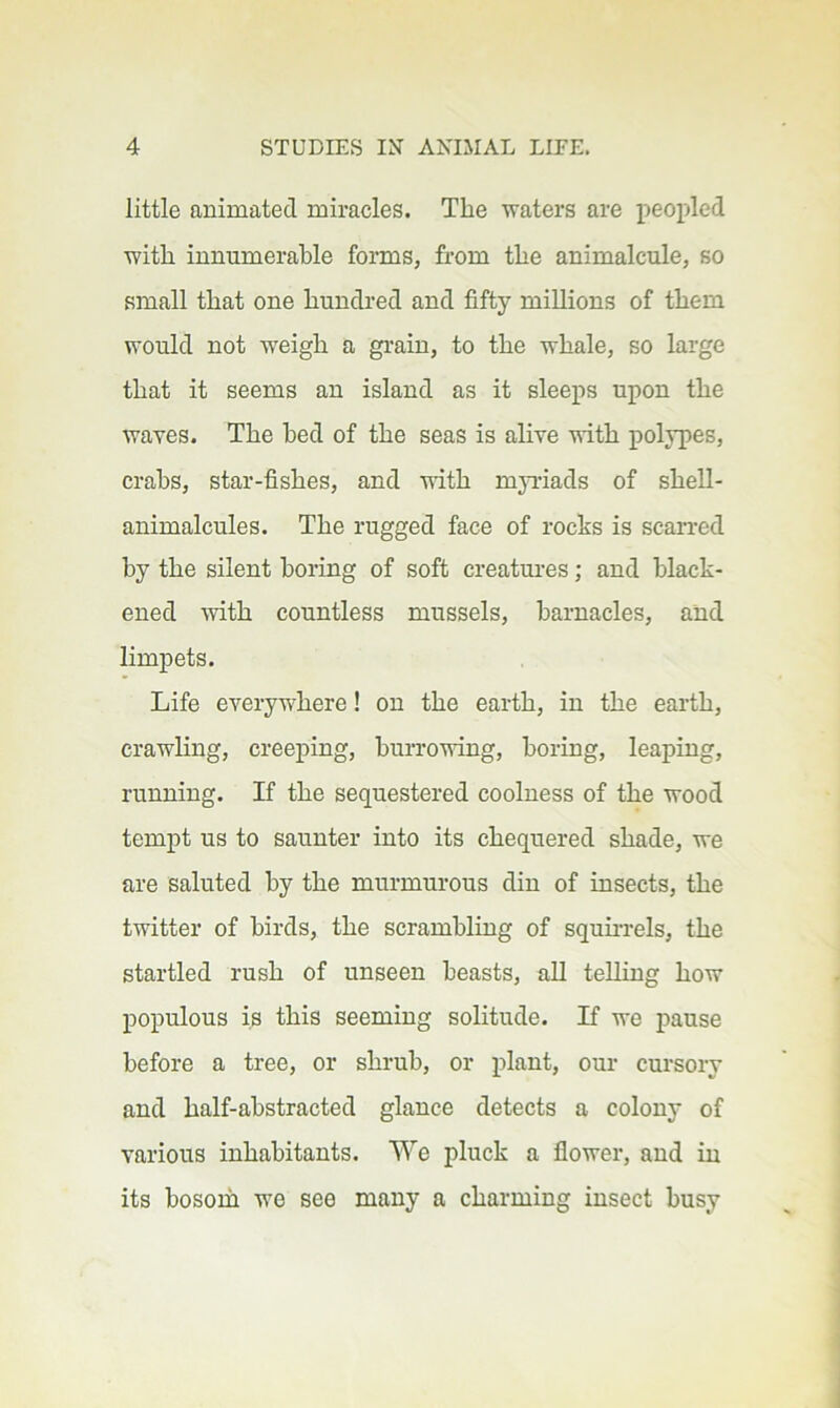 little animated miracles. The waters are peopled with innumerable forms, from the animalcule, so small that one hundred and fifty millions of them would not weigh a grain, to the whale, so large that it seems an island as it sleeps upon the waves. The bed of the seas is alive vith polypes, crabs, star-fishes, and with myriads of shell- animalcules. The rugged face of rocks is scarred by the silent boring of soft creatui-es; and black- ened with countless mussels, barnacles, and limpets. Life everywhere! on the earth, in the earth, crawling, creeping, burrowing, boring, leaping, running. If the sequestered coolness of the wood tempt us to saunter into its chequered shade, we are saluted by the murmurous din of insects, the twitter of birds, the scrambling of squii-rels, the startled rush of unseen beasts, ah telling how populous is this seeming solitude. If we pause before a tree, or shrub, or plant, our cursory and half-abstracted glance detects a colony of various inhabitants. We pluck a flower, and in its bosom we see many a charming insect busy