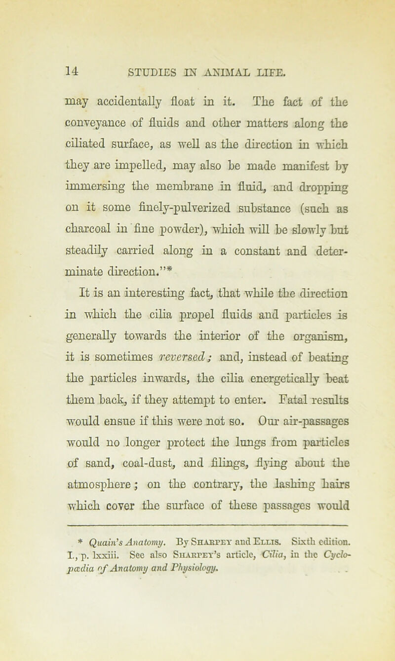 may accidentally float in it. The fact of the conveyance of fluids and other matters along the ciliated surface, as well as the direction in which they are impelled, may also he made manifest by immersing the membrane in fluid, and dropping on it some finely-pulverized substance (such as charcoal in fine powder), which will be slowly but steadily carried along in a constant and deter- minate dkeetion.”* It is an interesting fact, that while the direction in which the cilia propel fluids and particles is generally towards the interior of the organism, it is sometimes reversed; and, instead of beating the particles inwards, the cilia energetically beat them back, if they attempt to enter. Fatal results would ensue if this were not so. Dui- air-passages would no longer protect the lungs from pai-ticles of sand, coal-dust, and filings, fljdng about the atmosphere; on the contrai’y, the lashing hairs which cover the surface of these passages would * Quain’s Anatomy. By Shahpey and Ellis. Sixth edition. I., p. K-xiii. See also Siiaepet’s article. Cilia, in the Cyclo- padia of Anatomy and Physiology.