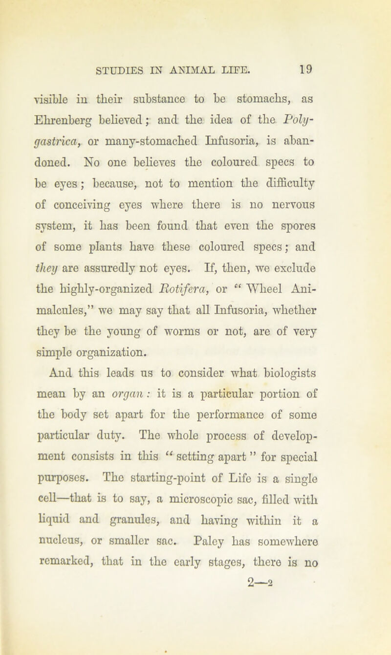 visible iu their substance to be stomachs, as Ehrenberg beheved; and the idea of the Poly- gastrica, or many-stomached Infusoria, is aban- doned. No one beheves the coloured specs to be eyes; because, not to mention the difficulty of conceiving eyes where there is no nervous system, it has been found that even the spores of some plants have these coloured specs; and they are assuredly not eyes. If, then, we exclude the highly-organized Rotifera, or “ Wheel Ani- malcules,” we may say that all Infusoria, whether they be the young of worms or not, are of very simple organization. And this leads us to consider what biologists mean by an organ; it is a particular portion of the body set apart for the performance of some particular duty. The whole process of develop- ment consists in this “ setting apart ” for special purposes. The starting-point of Life is a single cell—that is to say, a microscopic sac, filled with hquid and granules, and having within it a nucleus, or smaller sac. Paley has somewhere remarked, that in the early stages, there is no 2—2