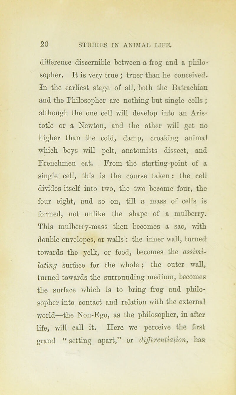 cliffereuce discernible between a frog and a philo- sopher. It is very true; truer than he conceived. In the earhest stage of all, both the Batrachian and the Philosopher are nothing but single cells ; although the one cell will develop into an Aris- totle or a Newton, and the other viU get no higher than the cold, damp, croaking animal which boys will pelt, anatomists dissect, and Frenchmen eat. From the starting-point of a single ceU, this is the course taken: the ceU divides itself into two, the two become four, the four eight, and so on, till a mass of cells is formed, not unlike the shape of a mulberry. This mulberry-mass then becomes a sac, vith double envelopes, or walls : the inner wall, turned towards the yelk, or food, becomes the assimi- lating surface for the whole ; the outer wall, turned towards the surrounding medium, becomes the sm’face which is to bring frog and philo- sopher into contact and relation with the external world—the Non-Ego, as the philosopher, in after life, will call it. Here we perceive the first gi-and “ setting apart,” or differentiation, has