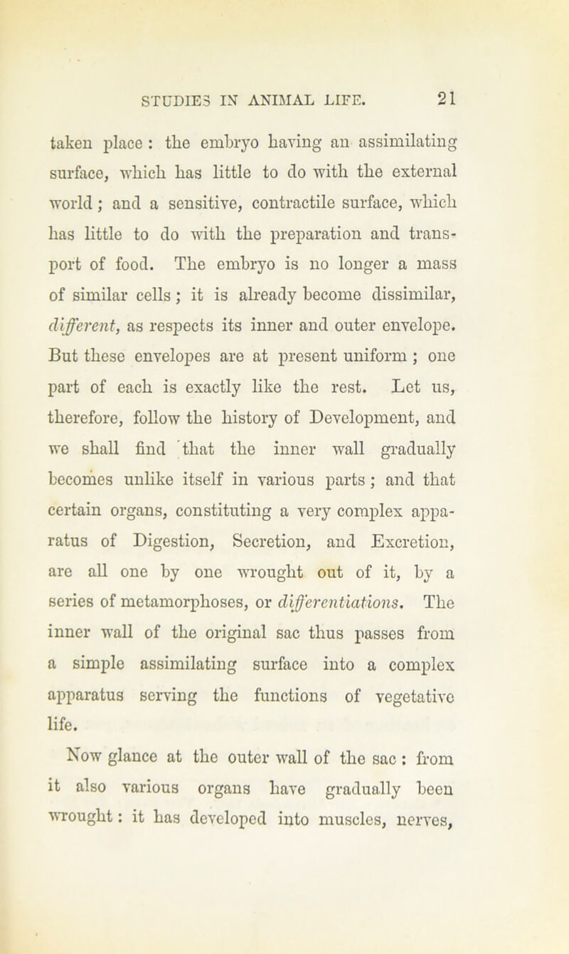 taken place : the embryo having an assimilating surface, v^hich has little to do with the external world; and a sensitive, contractile surface, which has little to do mth the preparation and trans- port of food. The embryo is no longer a mass of similar cells; it is already become dissimilar, different, as respects its inner and outer envelope. But these envelopes are at present uniform; one part of each is exactly like the rest. Let us, therefore, follow the history of Development, and we shall find that the inner wall gradually becomes unlike itself in various parts; and that certain organs, constituting a very complex appa- ratus of Digestion, Secretion, and Excretion, are all one by one wrought out of it, by a series of metamorphoses, or differentiations. The inner wall of the original sac thus passes from a simple assimilating surface into a complex apparatus serving the functions of vegetative life. Now glance at the outer wall of the sac ; from it also various organs have gradually been VTought: it has developed into muscles, nerves,