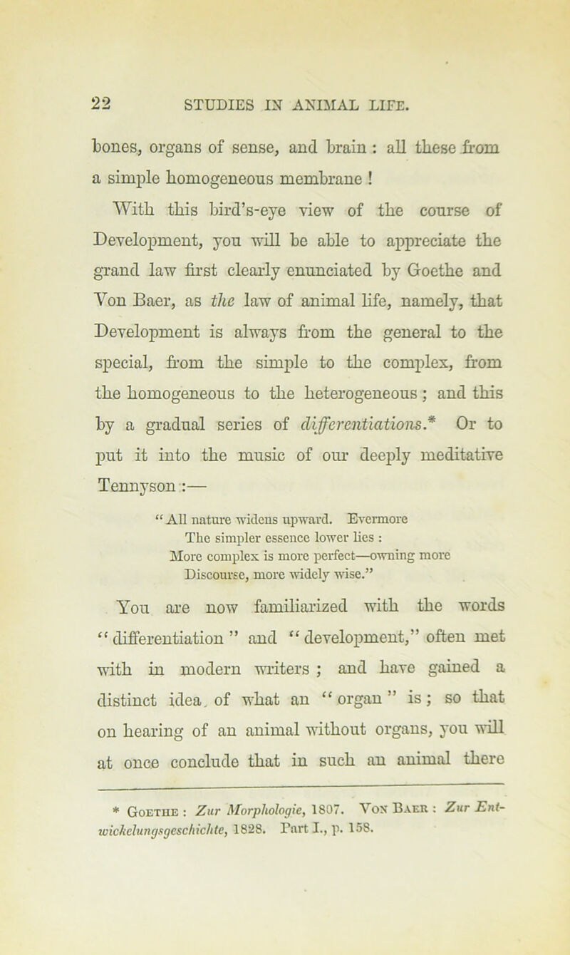 bones, organs of sense, and brain : all these from a simple homogeneous membrane ! With this bird’s-eye view of the course of Development, you vdll be able to appreciate the grand law first clearly enunciated by Goethe and Von Baer, as the law of animal hfe, namely, that Development is always from the general to the special, from the simple to the complex, from the homogeneous to the heterogeneous ; and this by a gradual series of differentiations* Or to put it into the music of om- deeply meditative Tennyson :— “ All nature widens upward. Evermore The simpler essence lower lies : More complex is more perfect—owning more Discourse, more -widely wise.” You ai’e now familiarized with the words “ difi’erentiation ” and “ development,” often met with in modern m-iters ; and have gained a distinct idea, of what an “ organ ” is; so that on hearing of an animal without organs, you wiU at once conclude that in such an animal there * Goethe : Zur Morphologic, 1807. Vox Baer : Zur Ent- wichclungsgescliichte, 1828. Part L, p. 158.