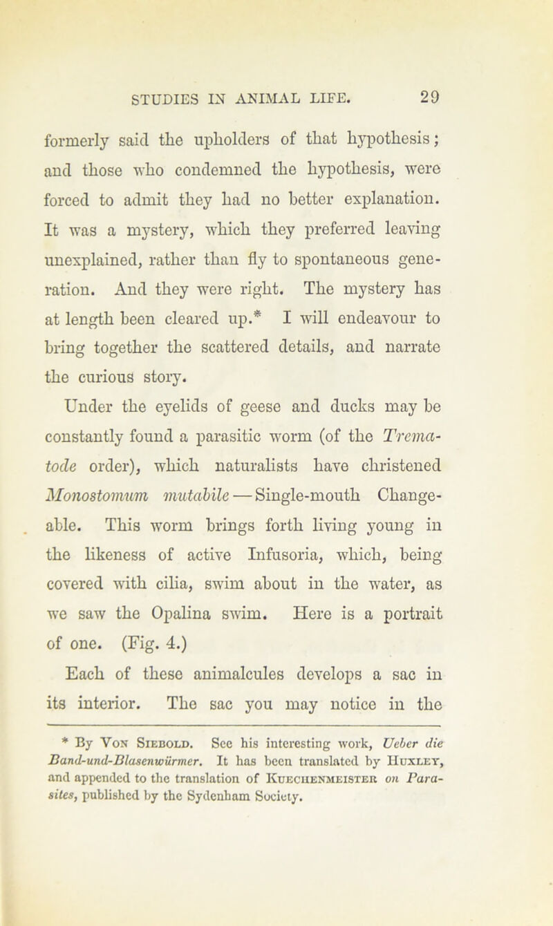 formerly said tlie upholders of that hypothesis; and those -n-ho condemned the hypothesis, were forced to admit they had no better explanation. It was a mystery, which they preferred leaving unexplained, rather than fly to spontaneous gene- ration. And they were right. The mystery has at length been cleared up.* I will endeavour to bring together the scattered details, and narrate the curious story. Under the eyelids of geese and ducks may be constantly found a parasitic worm (of the Trema- tode order), which naturahsts have christened Monostomum mutabile — Single-mouth Change- able. This worm brings forth living young in the hkeness of active Lifusoria, which, being covered with ciha, swim about in the water, as we saw the Opalina swim. Here is a portrait of one. (Fig. 4.) Each of these animalcules develops a sac in its interior. The sac you may notice in the * By Von Siebold. See his interesting work, Ueber die Band-und-Blasenwilrmer. It has been translated by Huxley, and appended to the translation of Kuecuenmeister on Para- sites, published by the Sydenham Society.