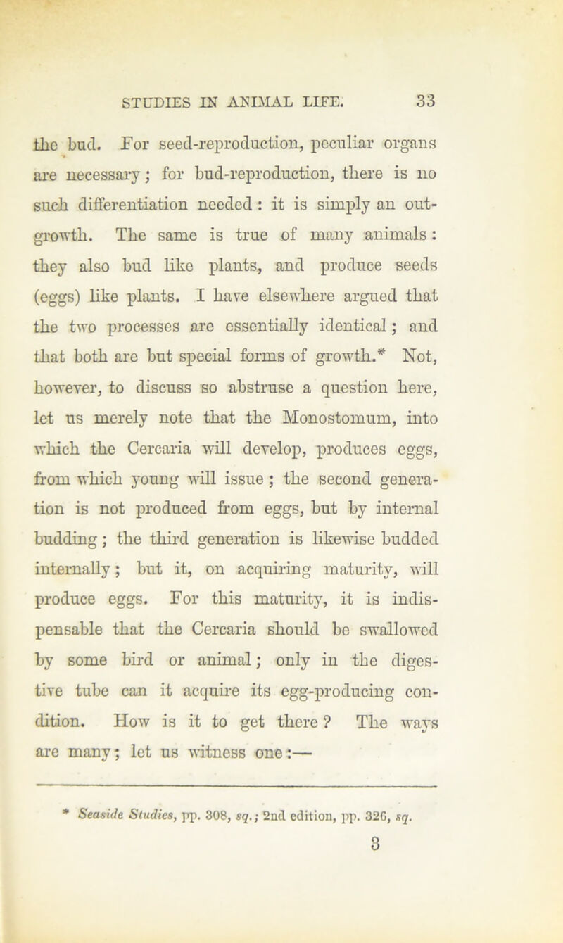 the bud. For seed-reproduction, peculiar organs ai-e necessary; for bud-reproduction, there is no such diflerentiation needed : it is simply an out- growth. The same is true of many animals: they also bud like plants, and produce seeds (eggs) like plants. I hare elsewhere argued that the two processes are essentially identical; and that both are but special forms of growth.* Not, however, to discuss so abstruse a question here, let us merely note that the Monostomum, into which the Cercaria will develop, produces eggs, from which young vdll issue; the second genera- tion is not produced from eggs, but by internal budding; the third generation is likewise budded internally; but it, on acquiring maturity, will produce eggs. For this maturity, it is indis- pensable that the Cercaria should be swallowed by some bird or animal; only in the diges- tive tube can it acquire its egg-producing con- dition. How is it to get there ? The ways are many; let us witness one:— • Seaside Studies, pp, 308, sq.; 2nd edition, pp. 32G, sq. 8