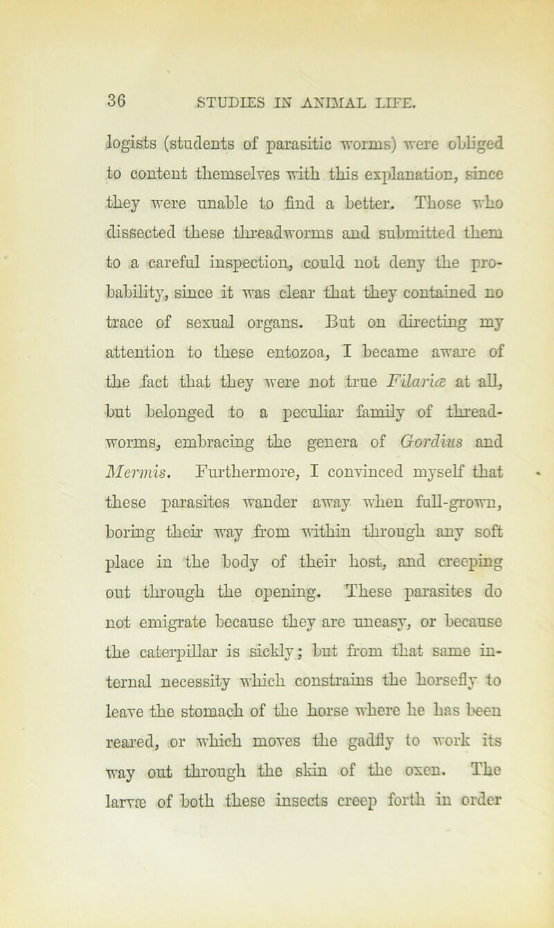 legists (students of parasitic worms) were oLliged to content themselyes with this explanation, since they were unable to find a better. Those who dissected these threadworms and submitted them to a careful inspection, could not deny the pro- babihty, since it was clear that they contained no trace of sexual organs. But on chrecting my attention to these entozoa, I became aware of the fact that they were not true Filarice at all, but belonged to a peculiar family of thread- worms, embracing the genera of Gordius and Mermis. Furthermore, I convinced myself that these parasites wander away when fuU-grown, boring them way .from within through any soft place in the body of their host, and creeping out thi-ough the opening. These parasites do not emigrate because they are uneasy, or because the caterpillar is sickly; but from that same in- ternal necessity which constrains the horsefly to leave the stomach of the horse where he has I'een reared, or which moves the gadfly to work its way out through the skin of the oxen. The larvre of both these insects creep forth in order