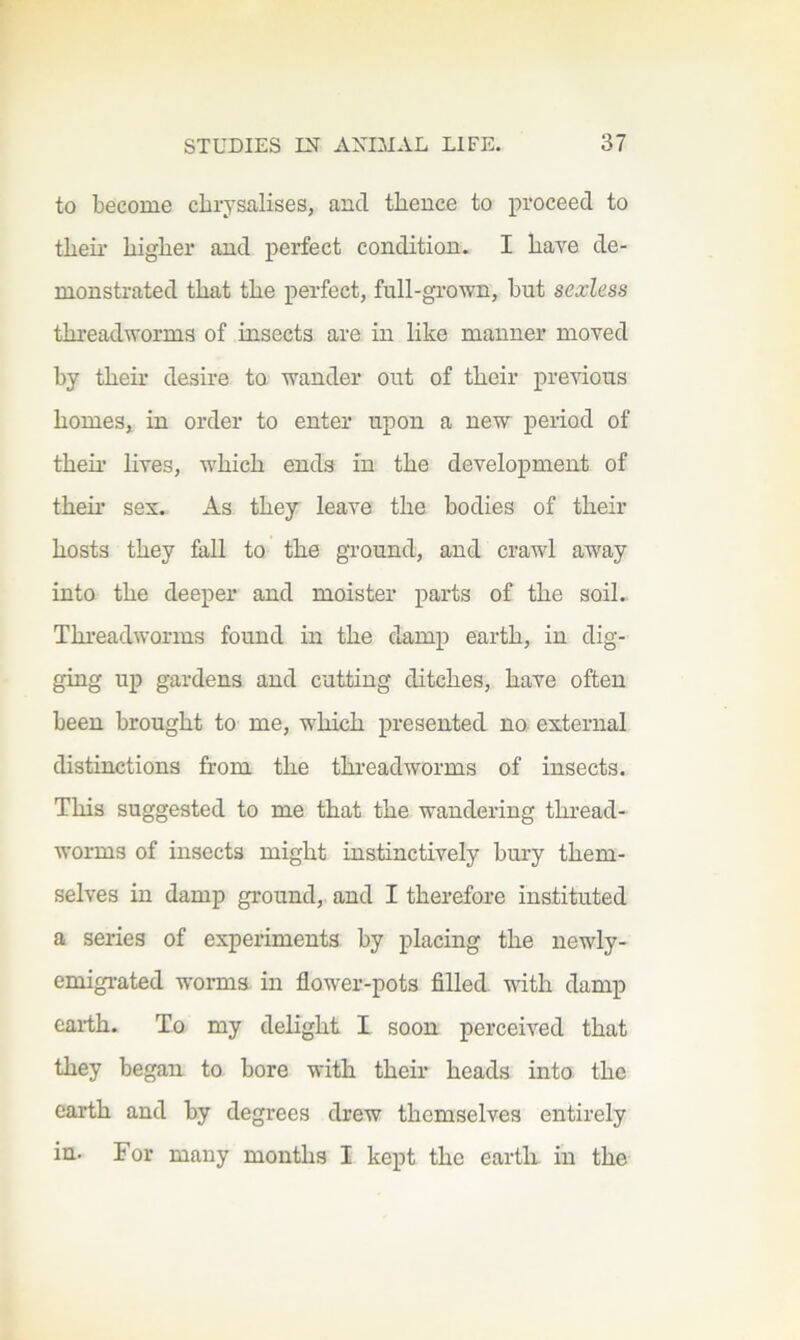 to become chrysalises, and thence to proceed to theii- higher and perfect condition. I have de- monstrated that the perfect, full-gi-own, but sexless threadworms of insects are in like manner moved by their desire to wander out of their pre’^dous homes, in order to enter upon a nevr period of their lives, w'hich ends in the development of them sex. As they leave the bodies of their hosts they fall to the ground, and crawl away into the deeper and moister parts of the soil. Thi’eadworms found in the damp earth, in dig- ging up gardens and cutting ditches, have often been brought to me, which presented no external distinctions from the threadworms of insects. This suggested to me that the wandering thread- worms of insects might instinctively bm-y them- selves in damp ground, and I therefore instituted a series of experiments by placing the newly- emigi-ated worms in flower-pots filled with damp earth. To my delight I soon perceived that they began to bore with their heads into the earth and by degrees drew themselves entirely in. For many months I kept the earth, in the