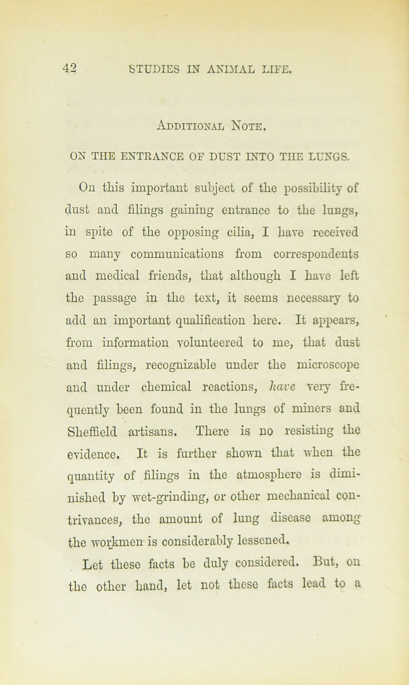 Additional Note. ON THE ENTRANCE OF DUST INTO THE LUNGS. On this important subject of the possihihty of dust and filings gaining entrance to the lungs, in spite of the opposing cilia, I have received so many communications from correspondents and medical friends, that although I have left the passage in the text, it seems necessary to add an important qualification here. It appears, fr’om information volunteered to me, that dust and filings, recognizable under the microscope and under chemical reactions, have very fre- quently been found in the lungs of miners and Sheffield artisans. There is no resisting the evidence. It is further sho\vn that when the quantity of filings in the atmosphere is dimi- nished by wet-grinding, or other mechanical con- trivances, the amount of lung disease among the workmen is considerably lessened. Let these facts be duly considered. But, on the other hand, let not these facts lead to a
