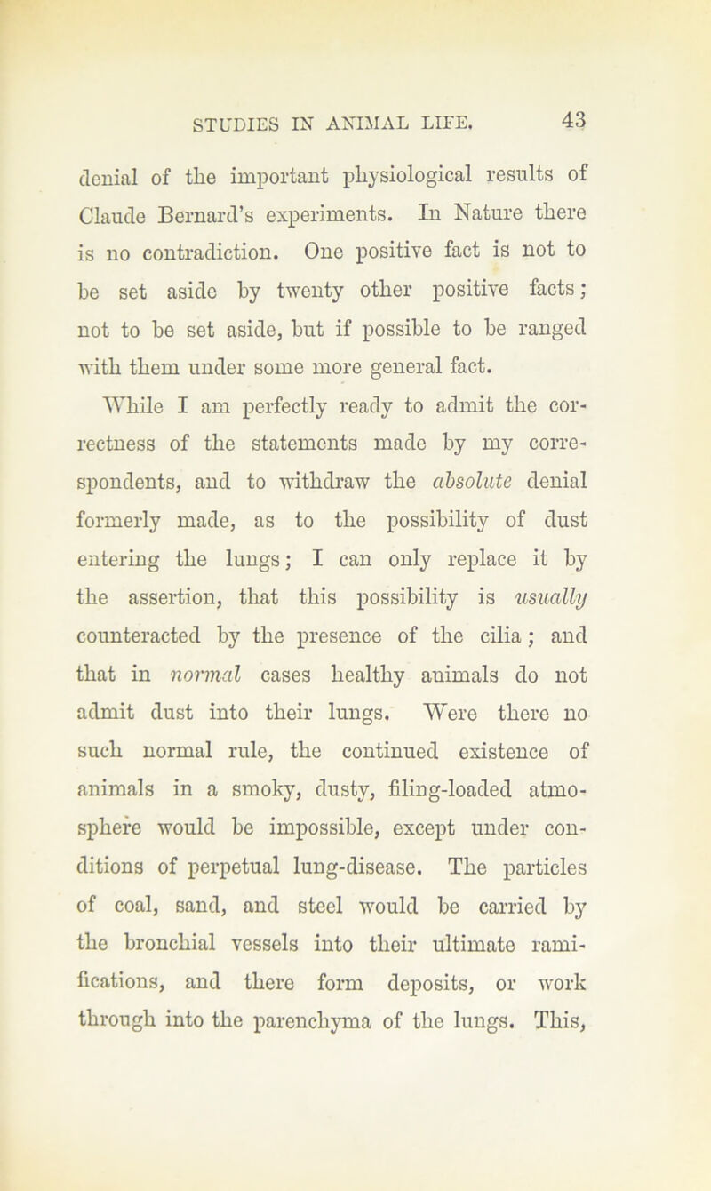denial of the important physiological results of Claude Bernard’s experiments. In Nature there is no contradiction. One positive fact is not to he set aside by twenty other positive facts ; not to he set aside, hut if possible to he ranged with them under some more general fact. While I am perfectly ready to admit the cor- rectness of the statements made by my corre- spondents, and to withdraw the absolute denial formerly made, as to the possibility of dust entering the lungs; I can only replace it by the assertion, that this possibility is usually counteracted by the presence of the cilia; and that in normal cases healthy animals do not admit dust into their lungs. Were there no such normal rule, the continued existence of animals in a smoky, dusty, filing-loaded atmo- sphere would he impossible, except under con- ditions of perpetual lung-disease. The particles of coal, sand, and steel would he carried by the bronchial vessels into their ultimate rami- fications, and there form deposits, or work through into the parenchyma of the lungs. This,