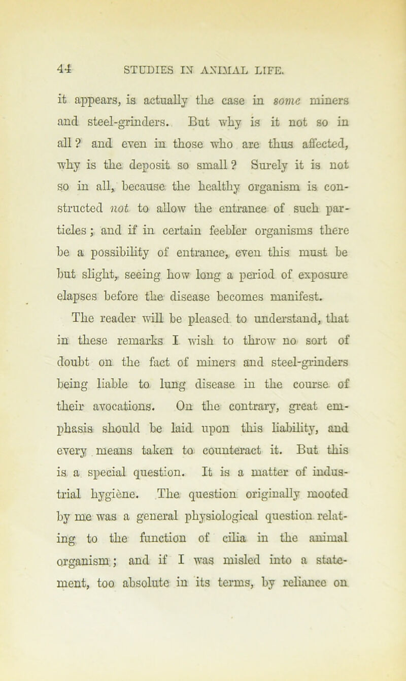 it aj^pears, is actually the case in some miners and steel-grinders. But why is it not so in all ? and even in those who are thus affected, why is the deposit so small ? Surely it is not so in all, because, the healthy organism is con- structed not to allow the entrance of such par- ticles ; and if in certain feebler organisms there he a possibihty of entrance,, even this must be but shght,. seeing how long a period of exposure elapses before the disease becomes manifest. The reader mil be pleased, to understand, that in these remarhs I wish to thi-ow no sort of doubt on the fact of miners and steel-grinders being liable to lung disease in the course, of their avocations. On the contrary, great em- phasis should be laid upon this hability, and every means taken to counteract it. But this is a special question. It is a matter of indus- trial hygiene. The. question originally mooted by me was a general physiological question, relat- ing to the function of cilia in the animal organism,; and if I was misled into a state- ment, too absolute in its terms, by reliance on