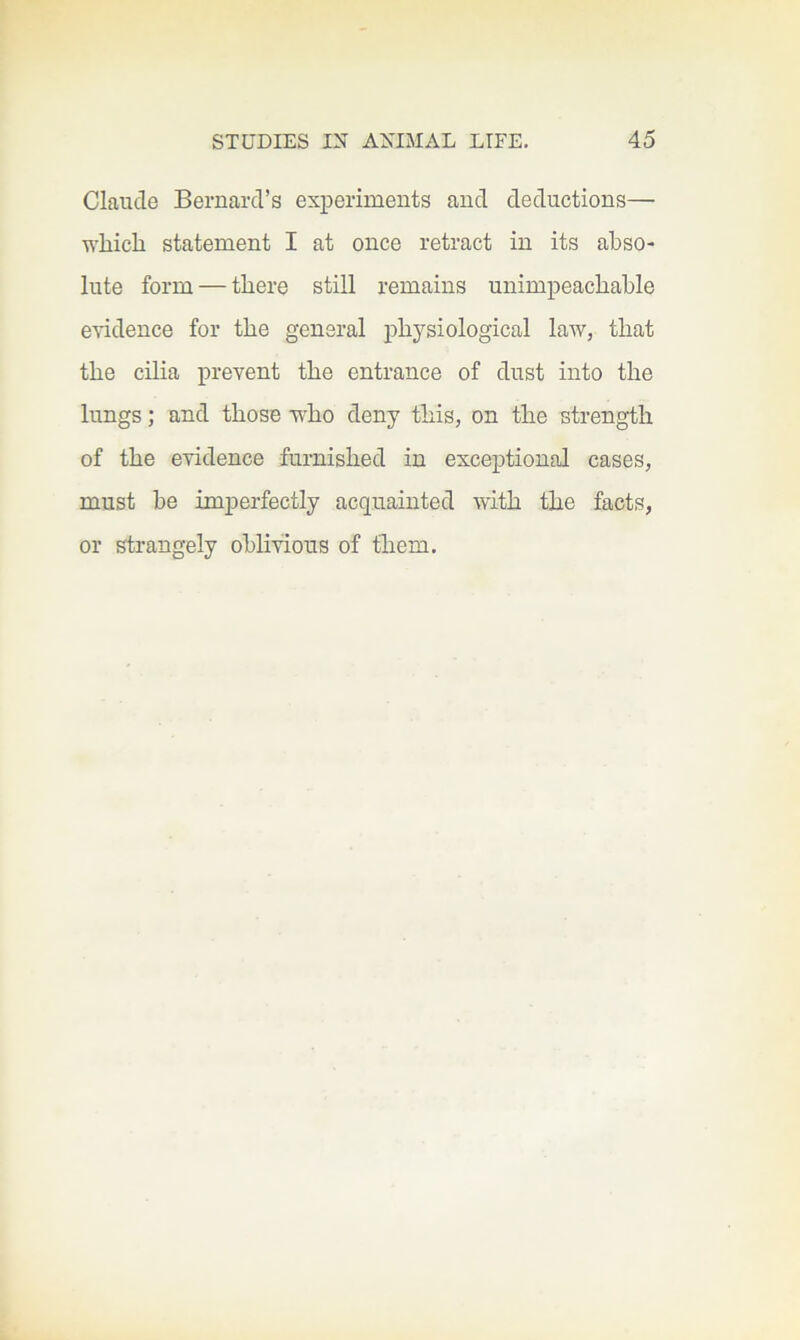 Claude Bernard’s experiments and deductions— which statement I at once retract in its abso- lute form — there still remains unimpeachable evidence for the general physiological law, that the cilia prevent the entrance of dust into the lungs; and those who deny this, on the strength of the evidence furnished in exceptional cases, must be imperfectly acquainted with the facts, or strangely oblivious of them.