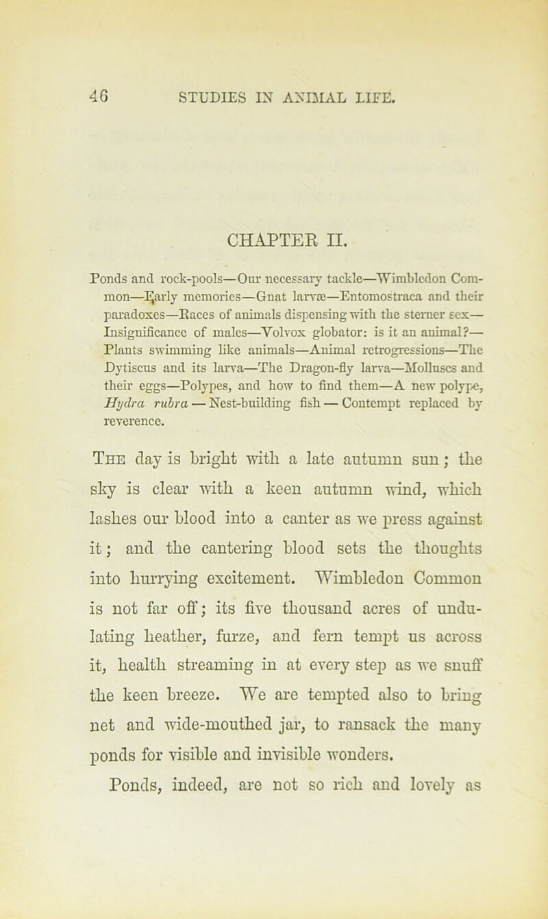 CHAPTER n. Ponds and rock-pools—Our necessary tackle—Wimbledon Com- mon—l^arly memories—Gnat lan'ce—Entomostiaca and their paradoxes—Paces of animats dispensing with the sterner sex— Insignificance of males—^Volvox globator: is it an animal?— Plants swimming like animals—Animal retrogressions—The Dytiscus and its laiwa—The Dragon-fiy laiwa—Molluscs and their eggs—Polypes, and how to find them—A new polypx;, Hydra rubra — Nest-building fish — Contempt replaced by rererence. The day is bright with a late autumn sun; the sky is clear with a keen autumn wind, which lashes our blood into a canter as we press against it; and the cantering blood sets the thoughts into hurrying excitement. Wimbledon Common is not far off; its five thousand acres of undu- lating heather, furze, and fern tempt us across it, health streaming in at every step as we snuff' the keen breeze. We are tempted also to bring net and wide-mouthed jar, to ransack the many ponds for visible and invisible wonders. Ponds, indeed, are not so rich and lovely as