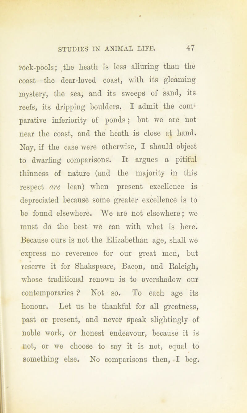 rock-pools; ,tlie heath is less alluring than the coast—the clear-loved coast, with its gleaming mystery, the sea, and its sweeps of sand, its reefs, its dripping boulders. I admit the com- parative inferiority of ponds; but we are not near the coast, and the heath is close at hand. Nay, if the case were otherwise, I should object to dwarfing comparisons. It argues a pitiful thinness of nature (and the majority in this respect are lean) when present excellence is depreciated because some greater excellence is to be found elsewhere. We are not elsewhere; we must do the best we can with what is here. Because ours is not the Elizabethan age, shall we express no reverence for our great men, but reseiwe it for Shakspeare, Bacon, and Raleigh, whose traditional renown is to overshadow our contemporaries ? Not so. To each age its honour. Let us be thankful for all greatness, past or present, and never speak slightingly of noble work, or honest endeavour, because it is not, or wo choose to say it is not, equal to something else. No comparisons then, I beg.