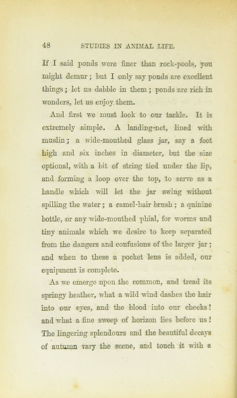 If I said ponds were finer than rock-pools, jon might demur ; but I only say ponds are excellent things ; let us dabble in them ; ponds are rich in wonders, let us enjoy, them. And fii’st we must look to our tackle. It is extremely simple. A landing-net, lined with muslin; a wide-mouthed glass jar, say a foot high and six inches in diameter, but the size optional, with a bit of sti-ing tied under the lip, and forming a loop over the top, to serve as a handle which will let the jar swing without spilling the water j a camel-hair brush ; a quinine bottle, or any wide-mouthed phial, for worms and tiny animals which we desire to keep separated fi'om the dangers and confusions of the larger jar ; and when to these a pocket lens is added, our equipment is complete. As we emerge upon the common, and ti’ead its springy heather, what a wild vind dashes the hair into our eyes, and the blood into our cheeks! and what a fine sweep of horizon Hes before us! The lingering splendours and the beautiful decays of autumn vaiy the scene, and touch it with a