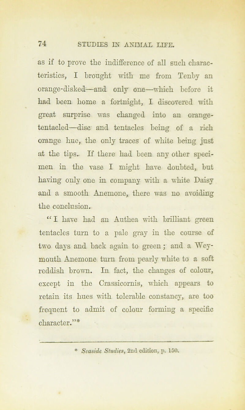 as if to prove tire indifference of all Buck cliarac- teristics, I brought with me from Tenby an orange-disked^—and only one—^which before it had been home a fortnight, I discovered uith great surprise was changed into an orange- tentacled—disc and tentacles being of a rich orange hue, the only traces of white being just at the tips. If there had been any other speci- men in the vase I might have doubted, but having only one in company with a white Daisy and a smooth Anemone, there was no avoiding the conclusion. “ I have had an Authea with brilhant green tentacles turn to a pale gi’ay in the coui’se of two days and back again to gi-een; and a Wey- mouth Anemone turn fr'om pearly white to a soft reddish brovm. In fact, the changes of colour, except in the Crassicornis, which ax^peai-s to retain its hues with tolerable constancy, are too frequent to admit of colour forming a specific character.”* * Seaside Studies, 2ud edition, p. 150.