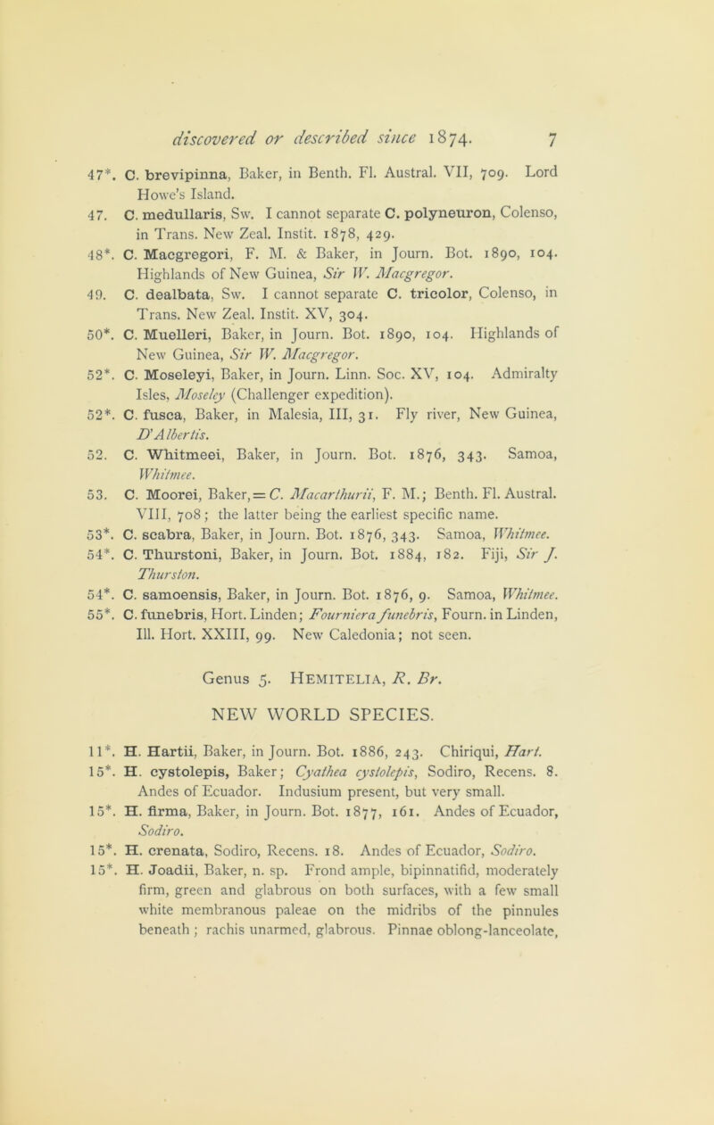 47*. C. brevipinna, Baker, in Benth. FI. Austral. VII, 709. Lord Howe’s Island. 47. C. medullaris, Sw. I cannot separate C. polyneuron, Colenso, in Trans. New Zeal. Instit. 1878, 429. 48*. C. Macgregori, F. M. & Baker, in Journ. Bot. 1890, 104. Highlands of New Guinea, Sir W. Macgregor. 40. C. dealbata, Sw. I cannot separate C. tricolor, Colenso, in Trans. New Zeal. Instit. XV, 304. 50*. C. Muelleri, Baker, in Journ. Bot. 1890, 104. Highlands of New Guinea, Sir W. Macgregor. 52*. C. Moseleyi, Baker, in Journ. Linn. Soc. XV, 104. Admiralty Isles, Moseley (Challenger expedition). 52*. C. fusca, Baker, in Malesia, III, 31. Fly river, New Guinea, D’A Ibertis. 52. C. Whitmeei, Baker, in Journ. Bot. 1876, 343. Samoa, Whitmee. 53. C. Moorei, Baker, = C. Macarthurii, F. M.; Benth. FI. Austral. VIII, 708 ; the latter being the earliest specific name. 53*. C. scabra, Baker, in Journ. Bot. 1876, 343. Samoa, Whitmee. 54*. C. Thurstoni, Baker, in Journ. Bot. 1884, 182. Fiji, Sir J. Thurston. 54*. C. samoensis, Baker, in Journ. Bot. 1876, 9. Samoa, Whitmee. 55*. C. funebris, Hort. Linden; Fourniera funebris, Fourn. in Linden, 111. Hort. XXIII, 99. New Caledonia; not seen. Genus 5. Hemitelia, R. Br. NEW WORLD SPECIES. 11*. H. Hartii, Baker, in Journ. Bot. 1886, 243. Chiriqui, Hart. 15*. H. cystolepis, Baker; Cyathea cyslolepis, Sodiro, Recens. 8. Andes of Ecuador. Indusium present, but very small. 15*. H. firma, Baker, in Journ. Bot. 1877, 161. Andes of Ecuador, Sodiro. 15*. H. crenata, Sodiro, Recens. 18. Andes of Ecuador, Sodiro. 15*. H. Joadii, Baker, n. sp. Frond ample, bipinnatifid, moderately firm, green and glabrous on both surfaces, with a few small white membranous paleae on the midribs of the pinnules beneath ; rachis unarmed, glabrous. Pinnae oblong-lanceolate,