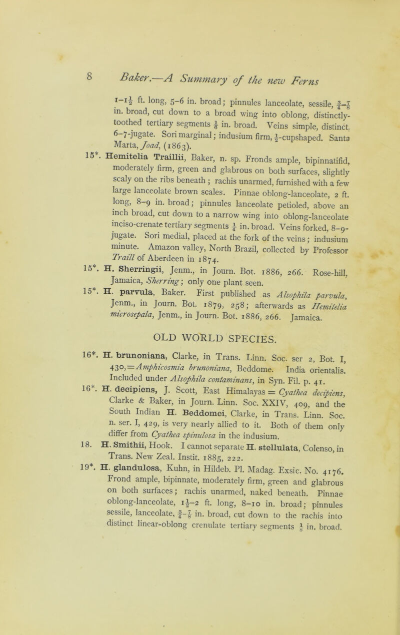 I-1^ ft* lon§> 5-6 in. broad; pinnules lanceolate, sessile, f—| in. broad, cut down to a broad wing into oblong, distinctly- toothed tertiary segments \ in. broad. Veins simple, distinct 6-7-juga.te. Sori marginal; indusium firm, ^-cupshaped. Santa Marta, Joad, (1863). 15*. Hemitelia Traillii, Baker, n. sp. Fronds ample, bipinnatifid, moderately firm, green and glabrous on both surfaces, slightly scaly on the ribs beneath ; rachis unarmed, furnished with a few large lanceolate brown scales. Pinnae oblong-lanceolate, 2 ft. long, 8-9 in. broad; pinnules lanceolate petioled, above an inch broad, cut down to a narrow wing into oblong-lanceolate inciso-crenate tertiary segments } in. broad. Veins forked, 8-9- jugate. Sori medial, placed at the fork of the veins; indusium minute. Amazon valley, North Brazil, collected by Professor Traill of Aberdeen in 1874. 15*. H. Sherringii, Jenm., in Journ. Bot. 1886, 266. Rose-hill, Jamaica, Sherring; only one plant seen. 15*. H. parvula, Baker. First published as Alsophila parvula, Jenm., in Journ. Bot. 1879, 258; afterwards as Hemitelia microsepala, Jenm., in Journ. Bot. 1886, 266. Jamaica. OLD WORLD SPECIES. 16*. H. brunoniana, Clarke, in Trans. Linn. Soc. ser 2, Bot. I, 430,=Amphicosmia brunoniana, Beddome. India orientalis. Included under Alsophila conlaminans, in Syn. Fil. p. 41. 16K. H. decipiens, J. Scott, East Himalayas = Cyaihea decipiens, Clarke & Baker, in Journ. Linn. Soc. XXIV, 409, and the South Indian H. Beddomei, Clarke, in Trans. Linn. Soc. n. ser. I, 429, is very nearly allied to it. Both of them only differ from Cyathea spinulosa in the indusium. 18. H. Smithii, Hook. I cannot separate H. stellulata, Colenso, in Trans. New Zeal. Instit. 1885, 222. 19*. H. glandulosa, Kuhn, in Hildeb. PI. Madag. Exsic. No. 4176. Frond ample, bipinnate, moderately firm, green and glabrous on both surfaces; rachis unarmed, naked beneath. Pinnae oblong-lanceolate, ii-2 ft. long, 8-10 in. broad; pinnules sessile, lanceolate, f-g- in. broad, cut down to the rachis into distinct linear-oblong crenulate tertiary segments J in. broad.
