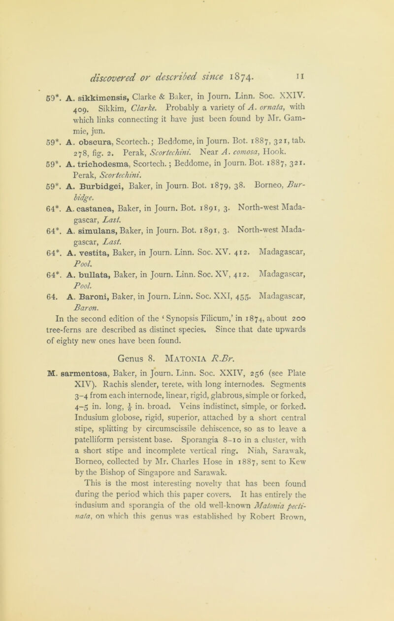 59*. A. sikkimensis, Clarke & Baker, in Journ. Linn. Soc. XXIV. 409. Sikkim, Clarke. Probably a variety of A. ornata, with which links connecting it have just been found by Mr. Gam- mie, jun. 59*. A. obscura, Scortech.; Beddome, in Journ. Bot. 1887, 321, tab. 278, fig. 2. Perak, Scortechini. Near A. comosa, Hook. 59*. A. trichodesma, Scortech.; Beddome, in Journ. Bot. 1887, 321. Perak, Scortechini. 59*. A. Burbidgei, Baker, in Journ. Bot. 1879, 38- Borneo, Bur- bidge. 64*. A. castanea, Baker, in Journ. Bot. 1891, 3. North-west Mada- gascar, Last. 64*. A. simulans, Baker, in Journ. Bot. 1891, 3. North-west Mada- gascar, Last. 64*. A. vestita, Baker, in Journ. Linn. Soc. XV. 412. Madagascar, Pool. 64*. A. bullata, Baker, in Journ. Linn. Soc. XV, 412. Madagascar, Pool. 64. A. Baroni, Baker, in Journ. Linn. Soc. XXI, 455. Madagascar, Baron. In the second edition of the ‘ Synopsis Filicum,’ in 1874, about 200 tree-ferns are described as distinct species. Since that date upwards of eighty new ones have been found. Genus 8. Matonia R.Br. M. sarmentosa, Baker, in Journ. Linn. Soc. XXIV, 256 (see Plate XIV). Rachis slender, terete, with long internodes. Segments 3- 4 from each internode, linear, rigid, glabrous, simple or forked, 4- 5 in. long, ^ in. broad. Veins indistinct, simple, or forked. Indusium globose, rigid, superior, attached by a short central stipe, splitting by circumscissile dehiscence, so as to leave a patelliform persistent base. Sporangia 8-10 in a cluster, with a short stipe and incomplete vertical ring. Niah, Sarawak, Borneo, collected by Mr. Charles Hose in 1887, sent to Kew by the Bishop of Singapore and Sarawak. This is the most interesting novelty that has been found during the period which this paper covers. It has entirely the indusium and sporangia of the old well-known Matonia pecii- nafa, on which this genus was established by Robert Brown,