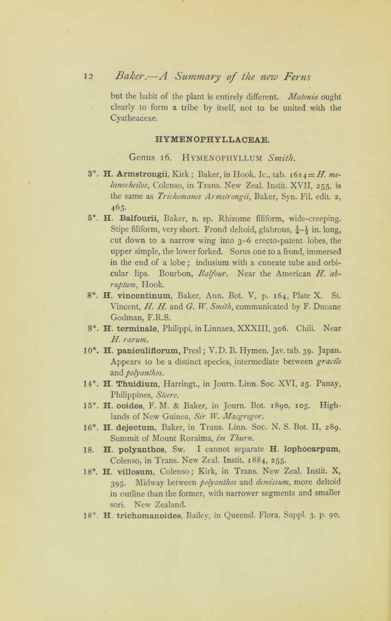 but the habit of the plant is entirely different. Matonia ought clearly to form a tribe by itself, not to be united with the Cyatheaceae. HYMENOPHYLLACEAE. Genus 16. Hymenophyllum Smith. 3*. H. Armstrongii, Kirk; Baker, in Hook. Ic., tab. i6i^ = H me- lanocheilos, Colenso, in Trans. New Zeal. Instit. XVII, 255, is the same as Trichomanes Armstrongii, Baker, Syn. Fil. edit. 2, 465- 5*. H. Balfourii, Baker, n. sp. Rhizome filiform, wide-creeping. Stipe filiform, very short. Frond deltoid, glabrous, in. long, cut down to a narrow wing into 3-6 erecto-patent lobes, the upper simple, the lower forked. Sorus one to a frond, immersed in the end of a lobe; indusium with a cuneate tube and orbi- cular lips. Bourbon, Balfour. Near the American H. ab- ruption., Hook. 8*. H. vincentimim, Baker, Ann. Bot. V, p. 164, Plate X. St. Vincent, H. H and G. W. Smith, communicated by F. Ducane Godman, F.R.S. 8*. H. terminale, Philippi, in Linnaea, XXXIII, 306. Chili. Near H. rarum. 10*. H. paniculiflorum, Presl; V.D. B. Hymen. Jav. tab. 39. Japan. Appears to be a distinct species, intermediate between gracile and polyanthos. 14*. H. Thuidium, Harringt., in Journ. Linn. Soc. XVI, 25. Panay, Philippines, Sleere. 15*. H. ooides, F. M. & Baker, in Journ. Bot. 1890, 105. High- lands of New Guinea, Sir W. Macgregor. 16*. H. dejectum. Baker, in Trans. Linn. Soc. N. S. Bot. II, 289. Summit of Mount Roraima, im Timm. 18. H. polyanthos, Sw. I cannot separate H. lophocarpum, Colenso, in Trans. New Zeal. Instit. 1884, 255. 18*. H. villosum, Colenso; Kirk, in Trans. New Zeal. Instit. X, 395. Midway between polyanthos and demissum, more deltoid in outline than the former, with narrower segments and smaller sori. New Zealand. 18*. H. trichomanoides, Bailey, in Queensl. Flora, Suppl. 3, p. 90,