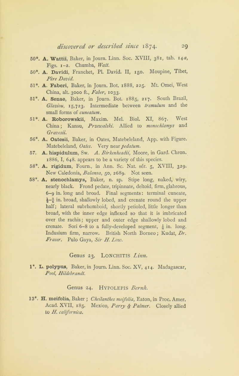 50*. A. Wattii, Baker, in Journ. Linn. Soc. XVIII, 381, tab. 14 a, Figs. 1-2. Chumba, Watt. 50*. A. Davidi, Franchet, PI. David. II, 150. Moupine, Tibet, Pere David. 51*. A. Faberi, Baker, in Journ. Bot. 1888, 225. Mt. Omei, West China, alt. 3000 ft., Faber, 1033. 51*. A. Senae, Baker, in Journ. Bot. 1883, 217. South Brazil, Gtaziou, 15,723. Intermediate between tremulum and the small forms of cuiiealum. 51*. A. Roborowskii, Maxim. Mel. Biol. XI, 867. West China; Kansu, Przewalski. Allied to monochlamys and Gravesii. 56*. A. Oatesii, Baker, in Oates, Matebeleland, App. with Figure. Matebeleland, Oates. Very near pedatum. 57. A. hispidulum, Sw. A. Birkenheadii, Moore, in Gard. Chron. 1886, I, 648. appears to be a variety of this species. 58*. A. rigidum, Fourn., in Ann. Sc. Nat. s6r. 5, XVIII, 329. New Caledonia, Balansa, 50, 2689. Not seen. 58*. A. stenochlamys, Baker, n. sp. Stipe long, naked, wiry, nearly black. Frond pedate, tripinnate, deltoid, firm, glabrous, 6-9 in. long and broad. Final segments: terminal cuneate, in. broad, shallowly lobed, and crenate round the upper half; lateral subrhomboid, shortly petioled, little longer than broad, with the inner edge indexed so that it is imbricated over the rachis; upper and outer edge shallowly lobed and crenate. Sori 6-8 to a fully-developed segment, | in. long. Indusium firm, narrow. British North Borneo; Kudat, Dr. Fraser. Pulo Gaya, Sir H. Low. Genus 23. Lonchitis Linn. 1*. L. polypus, Baker, in Journ. Linn. Soc. XV, 414. Madagascar, Pool, Hildebrandt. Genus 24. Hypolepis Bernh. 13*. H. meifolia, Baker ; Cheilanthes meifolia, Eaton, in Proc. Amer. Acad. XVII, 185. Mexico, Parry 6f Palmer. Closely allied to H. californica.