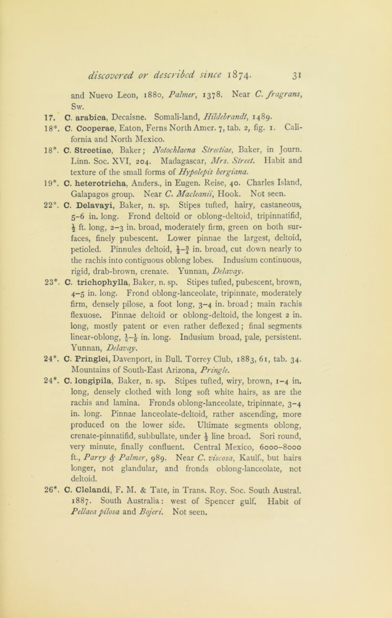 and Nuevo Leon, 1880, Palmer, 1378. Near C. fragrans, Sw. 17. C. arabica, Decaisne. Somali-land, Hildebrandt, 1489. 18*. C. Cooperae, Eaton, Ferns North Amer. 7, tab. 2, fig. 1. Cali- fornia and North Mexico. 18*. C. Streetiae, Baker; Notochlaena S/reeliae, Baker, in Journ. Linn. Soc. XVI, 204. Madagascar, Mrs. Street. Habit and texture of the small forms of Hypolepis bergiana. 19*. C. heterotricha, Anders., in Eugen. Reise, 40. Charles Island, Galapagos group. Near C. Macleanii, Hook. Not seen. 22*. C. Delavayi, Baker, n. sp. Stipes tufted, hairy, castaneous, 5-6 in. long. Frond deltoid or oblong-deltoid, tripinnatifid, £ ft. long, 2-3 in. broad, moderately firm, green on both sur- faces, finely pubescent. Lower pinnae the largest, deltoid, petioled. Pinnules deltoid, in. broad, cut down nearly to the rachis into contiguous oblong lobes. Indusium continuous, rigid, drab-brown, crenate. Yunnan, Belavay. 23*. C. trichophylla, Baker, n. sp. Stipes tufted, pubescent, brown, 4-5 in. long. Frond oblong-lanceolate, tripinnate, moderately firm, densely pilose, a foot long, 3-4 in. broad; main rachis flexuose. Pinnae deltoid or oblong-deltoid, the longest 2 in. long, mostly patent or even rather deflexed; final segments linear-oblong, £ in. long. Indusium broad, pale, persistent. Yunnan, Belavay. 24*. C. Pringlei, Davenport, in Bull. Torrey Club, 1883, 61, tab. 34. Mountains of South-East Arizona, Pringle. 24*. C. longipila, Baker, n. sp. Stipes tufted, wiry, brown, 1-4 in. long, densely clothed with long soft white hairs, as are the rachis and lamina. Fronds oblong-lanceolate, tripinnate, 3-4 in. long. Pinnae lanceolate-deltoid, rather ascending, more produced on the lower side. Ultimate segments oblong, crenate-pinnatifid, subbullate, under | line broad. Sori round, very minute, finally confluent. Central Mexico, 6000-8000 ft., Parry Sf Palmer, 989. Near C. viscosa, Kaulf., but hairs longer, not glandular, and fronds oblong-lanceolate, not deltoid. 26*. C. Clelandi, F. M. & Tate, in Trans. Roy. Soc. South Austral. 1887. South Australia: west of Spencer gulf. Habit of Pellaea pilosa and Bojeri. Not seen.
