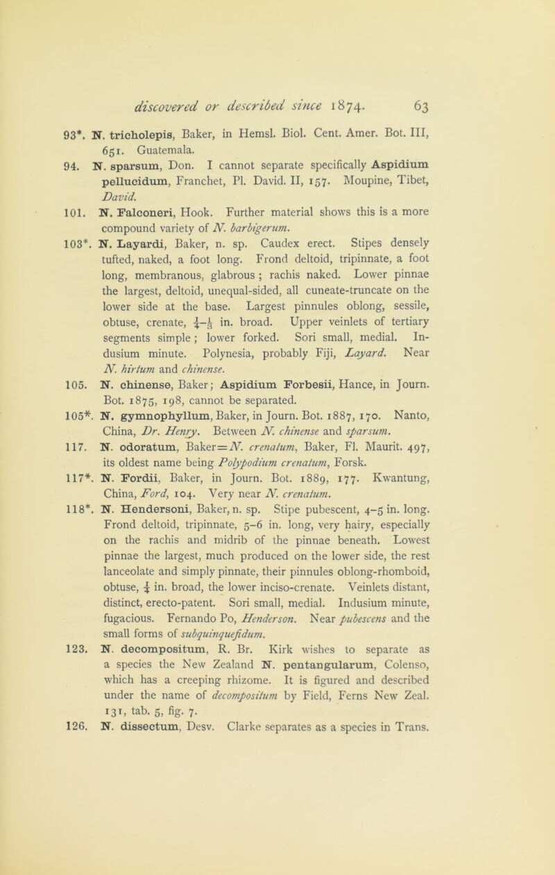 93*. N. tricholepis, Baker, in Hemsl. Biol. Cent. Amer. Bot. Ill, 651. Guatemala. 94. N. sparsum, Don. I cannot separate specifically Aspidium pellucidum, Franchet, PI. David. II, 157. Moupine, Tibet, David. 101. N. Falconeri, Hook. Further material shows this is a more compound variety of N. barbigerum. 103*. N. Layardi, Baker, n. sp. Caudex erect. Stipes densely tufted, naked, a foot long. Frond deltoid, tripinnate, a foot long, membranous, glabrous ; rachis naked. Lower pinnae the largest, deltoid, unequal-sided, all cuneate-truncate on the lower side at the base. Largest pinnules oblong, sessile, obtuse, crenate, in. broad. Upper veinlets of tertiary segments simple; lower forked. Sori small, medial. In- dusium minute. Polynesia, probably Fiji, Layard. Near N. hirtum and chinense. 105. N. chinense, Baker; Aspidium Forbesii, Hance, in Journ. Bot. 1875, 198, cannot be separated. 105*. N. gymnophyllum, Baker, in Journ. Bot. 1887, 170. Nanto, China, Dr. Henry. Between N. chinense and sparsum. 117. N. odoratum, Baker = A7. crenatum, Baker, FI. Maurit. 497, its oldest name being Polypodium crenatum, Forsk. 117*. N. Fordii, Baker, in Journ. Bot. 1889, 177. Kwantung, China, Ford, 104. Very near N. crenatum. 118*. N. Hendersoni, Baker, n. sp. Stipe pubescent, 4-5 in. long. Frond deltoid, tripinnate, 5-6 in. long, very hairy, especially on the rachis and midrib of the pinnae beneath. Lowest pinnae the largest, much produced on the lower side, the rest lanceolate and simply pinnate, their pinnules oblong-rhomboid, obtuse, 4 in. broad, the lower inciso-crenate. Veinlets distant, distinct, erecto-patent. Sori small, medial. Indusium minute, fugacious. Fernando Po, Henderson. Near pubescens and the small forms of subquinquefidum. 123. N. decompositum, R. Br. Kirk wishes to separate as a species the New Zealand N. pentangularum, Colenso, which has a creeping rhizome. It is figured and described under the name of decompositum by Field, Ferns New Zeal. 131, tab. 5, fig. 7. 126. N. dissectum, Desv. Clarke separates as a species in Trans.