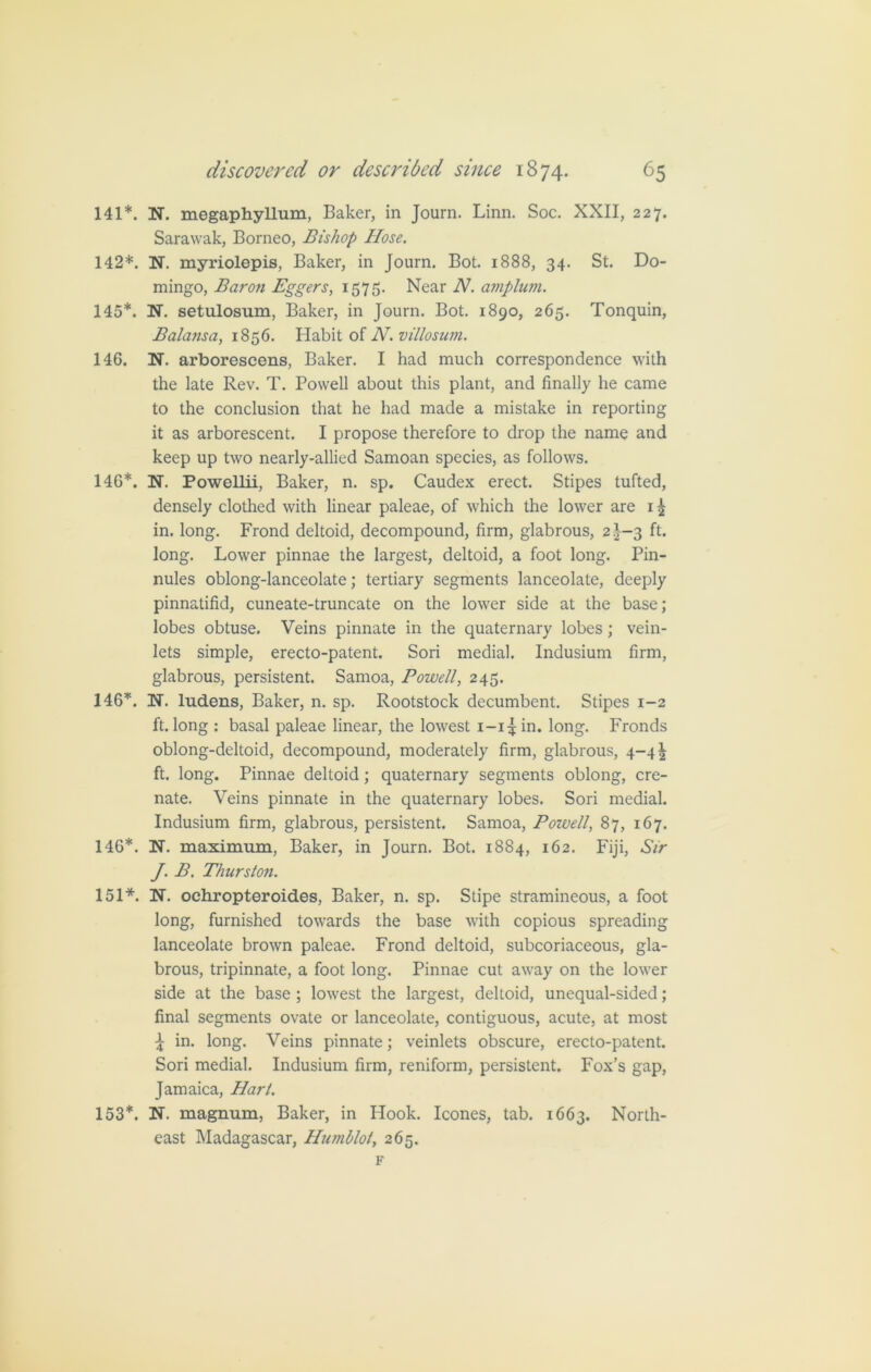 141*. N. megaphyllum, Baker, in Journ. Linn. Soc. XXII, 227. Sarawak, Borneo, Bishop Hose. 142*. N. myriolepis, Baker, in Journ. Bot. 1888, 34. St. Do- mingo, Baron Eggers, 1575. Near N. amplum. 145*. N. setulosum, Baker, in Journ. Bot. 1890, 265. Tonquin, Balansa, 1856. Habit of N.villosum. 146. N. arborescens, Baker. I had much correspondence with the late Rev. T. Powell about this plant, and finally he came to the conclusion that he had made a mistake in reporting it as arborescent. I propose therefore to drop the name and keep up two nearly-allied Samoan species, as follows. 146*. N. Powellii, Baker, n. sp. Caudex erect. Stipes tufted, densely clothed with linear paleae, of which the lower are 1 £ in. long. Frond deltoid, decompound, firm, glabrous, 2 £-3 ft. long. Lower pinnae the largest, deltoid, a foot long. Pin- nules oblong-lanceolate; tertiary segments lanceolate, deeply pinnatifid, cuneate-truncate on the lower side at the base; lobes obtuse. Veins pinnate in the quaternary lobes; vein- lets simple, erecto-patent. Sori medial. Indusium firm, glabrous, persistent. Samoa, Powell, 245. 146*. N. ludens, Baker, n. sp. Rootstock decumbent. Stipes 1-2 ft. long : basal paleae linear, the lowest i-i^in. long. Fronds oblong-deltoid, decompound, moderately firm, glabrous, 4-41 ft. long. Pinnae deltoid; quaternary segments oblong, cre- nate. Veins pinnate in the quaternary lobes. Sori medial. Indusium firm, glabrous, persistent. Samoa, Powell, 87, 167. 146*. N. maximum, Baker, in Journ. Bot. 1884, 162. Fiji, Sir J. B. Thurston. 151*. N. oehropteroides, Baker, n. sp. Stipe stramineous, a foot long, furnished towards the base with copious spreading lanceolate brown paleae. Frond deltoid, subcoriaceous, gla- brous, tripinnate, a foot long. Pinnae cut away on the lower side at the base ; lowest the largest, deltoid, unequal-sided; final segments ovate or lanceolate, contiguous, acute, at most £ in. long. Veins pinnate; veinlets obscure, erecto-patent. Sori medial. Indusium firm, reniform, persistent. Fox’s gap, Jamaica, Hart. 153*. N. magnum, Baker, in Hook. leones, tab. 1663. North- east Madagascar, Humblot, 265. F