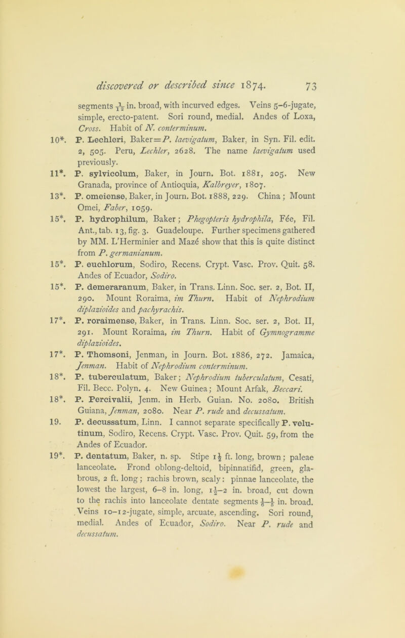 segments TV in. broad, with incurved edges. Veins 5-6-jugate, simple, erecto-patent. Sori round, medial. Andes of Loxa, Cross. Habit of N. conterminum. 10*. P. Lechleri, Baker—P. laevigatum, Baker, in Syn. Fil. edit. 2, 505. Peru, Lechler, 2628. The name laevigatum used previously. 11*. P. sylvicolum, Baker, in Journ. Bot. 1881, 205. New Granada, province of Antioquia, Kalbreyer, 1807. 13*. P. omeiense, Baker, in Journ. Bot. 1888, 229. China; Mount Omei, Faber, 1059. 15*. P. hydrophilum, Baker; Phegopten's hydrophila, F£e, Fil. Ant., tab. 13, fig. 3. Guadeloupe. Further specimens gathered by MM. L’Herminier and Maz6 show that this is quite distinct from P. germanianuvi. 15*. P. euchlorum, Sodiro, Recens. Crypt. Vase. Prov. Quit. 58. Andes of Ecuador, Sodiro. 15*. P. demeraranum, Baker, in Trans. Linn. Soc. ser. 2, Bot. II, 290. Mount Roraima, im Thum. Habit of Nephrodium diplazioides and pachyrachis. 17*. P. roraimense, Baker, in Trans. Linn. Soc. ser. 2, Bot. II, 291. Mount Roraima, im Thum. Habit of Gymnogramme diplazioides. 17*. P. Thomsoni, Jenman, in Journ. Bot. 1886, 272. Jamaica, Jenman. Habit of Nephrodium contemiinum. 18*. P. tuberculatum, Baker; Nephrodiuvi tuberculatum, Cesati, Fil. Becc. Polyn. 4. New Guinea; Mount Arfak, Beccari. 18*. P. Percivalii, Jenm. in Herb. Guian. No. 20S0. British Guiana, Jenman, 2080. Near P. rude and decussatum. 19. P. decussatum, Linn. I cannot separate specifically P. velu- tinum, Sodiro, Recens. Crypt. Vase. Prov. Quit. 59, from the Andes of Ecuador. 19*. P. dentatum, Baker, n. sp. Stipe i| ft. long, brown; paleae lanceolate. Frond oblong-deltoid, bipinnatifid, green, gla- brous, 2 ft. long; rachis brown, scaly: pinnae lanceolate, the lowest the largest, 6-8 in. long, 1^-2 in. broad, cut down to the rachis into lanceolate dentate segments \ in. broad. Veins 10-12-jugate, simple, arcuate, ascending. Sori round, medial. Andes of Ecuador, Sodiro. Near P. rude and decussatum.
