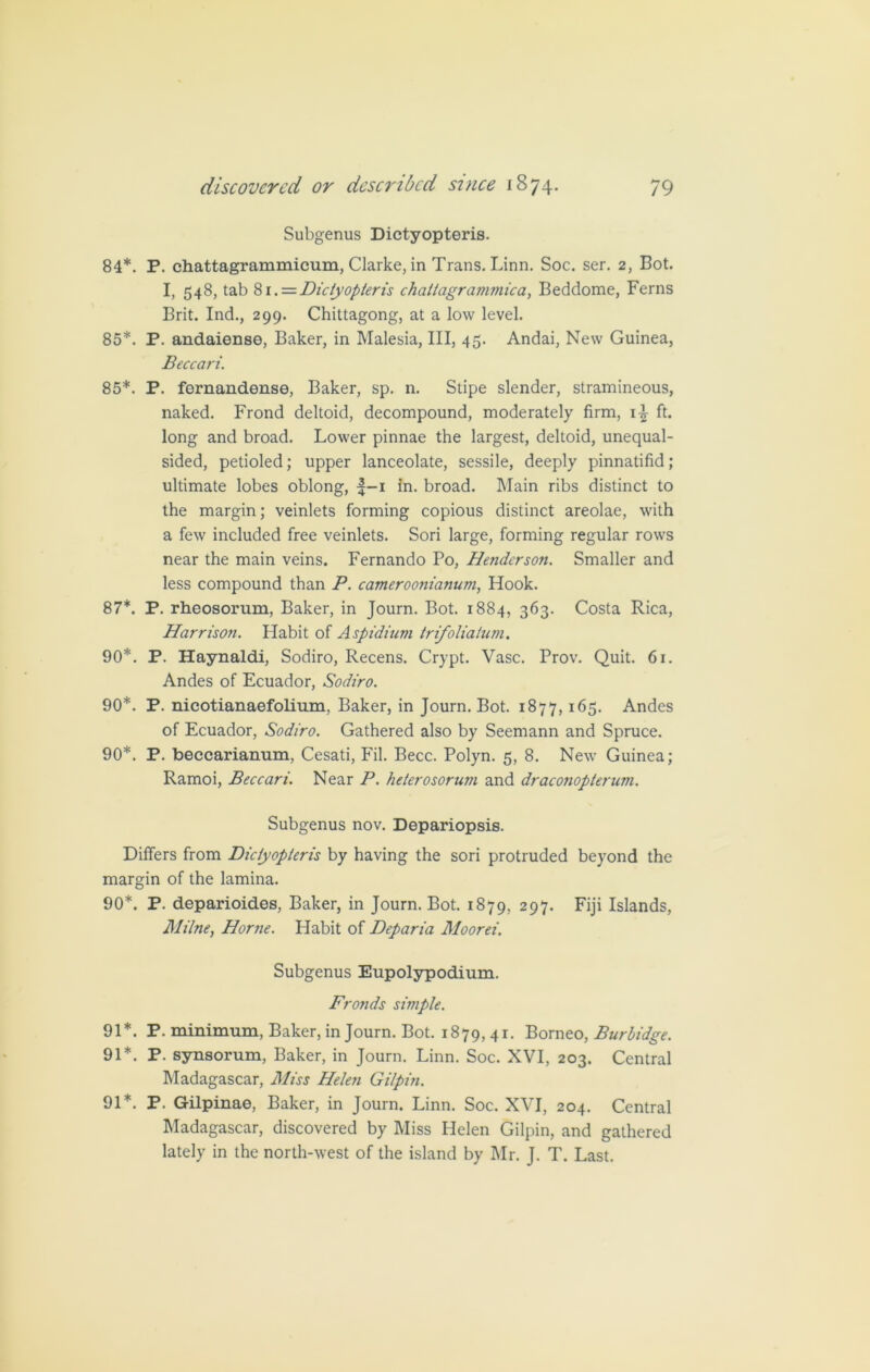 Subgenus Dictyopteris. 84*. P. chattagrammicum, Clarke, in Trans. Linn. Soc. ser. 2, Bot. I, 548, tab 81.= Dictyopteris chattagrammica, Beddome, Ferns Brit. Ind., 299. Chittagong, at a low level. 85*. P. andaiense, Baker, in Malesia, III, 45. Andai, New Guinea, Beccari. 85*. P. fernandense, Baker, sp. n. Stipe slender, stramineous, naked. Frond deltoid, decompound, moderately firm, i-£ ft. long and broad. Lower pinnae the largest, deltoid, unequal- sided, petioled; upper lanceolate, sessile, deeply pinnatifid; ultimate lobes oblong, |-i in. broad. Main ribs distinct to the margin; veinlets forming copious distinct areolae, with a few included free veinlets. Sori large, forming regular rows near the main veins. Fernando Po, Henderson. Smaller and less compound than P. cameroonianum, Hook. 87*. P. rheosorum, Baker, in Journ. Bot. 1884, 363- Costa Rica, Harrison. Habit of Aspidium trifoliatum. 90*. P. Haynaldi, Sodiro, Recens. Crypt. Vase. Prov. Quit. 61. Andes of Ecuador, Sodiro. 90*. P. nicotianaefolium, Baker, in Journ. Bot. 1877, I^5- Andes of Ecuador, Sodiro. Gathered also by Seemann and Spruce. 90*. P. beccarianum, Cesati, Fil. Becc. Polyn. 5, 8. New Guinea; Ramoi, Beccari. Near P. heterosorum and draconopterum. Subgenus nov. Depariopsis. Differs from Dictyopteris by having the sori protruded beyond the margin of the lamina. 90*. P. deparioides, Baker, in Journ. Bot. 1879, 297. Fiji Islands, Milne, Horne. Habit of Deparia Moorei. Subgenus Eupolypodium. Fronds simple. 91*. P. minimum, Baker, in Journ. Bot. 1879,41. Borneo, Burbidge. 91*. P. synsorum, Baker, in Journ. Linn. Soc. XVI, 203. Central Madagascar, Miss Helen Gilpin. 91*. P. Gilpinae, Baker, in Journ. Linn. Soc. XVI, 204. Central Madagascar, discovered by Miss Helen Gilpin, and gathered lately in the north-west of the island by Mr. J. T. Last.