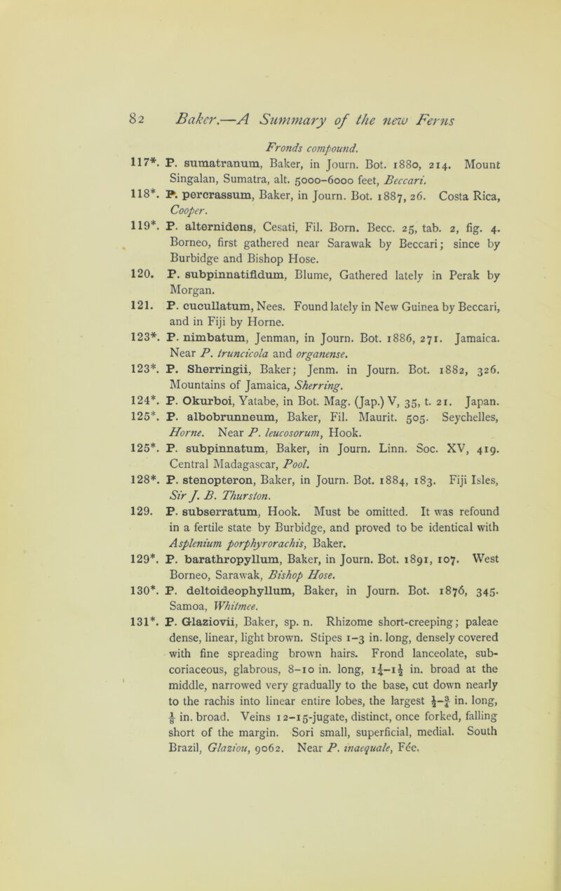 Fronds compound. 117*. P. sumatranum, Baker, in Journ. Bot. 1880, 214. Mount Singalan, Sumatra, alt. 5000-6000 feet, Beccari. 118*. P. percrassum, Baker, in Journ. Bot. 1887, 26. Costa Rica, Cooper. 119*. P. alternidens, Cesati, Fil. Born. Becc. 25, tab. 2, fig. 4. Borneo, first gathered near Sarawak by Beccari; since by Burbidge and Bishop Hose. 120. P. subpinnatifidum, Blume, Gathered lately in Perak by Morgan. 121. P. cucullatum, Nees. Found lately in New Guinea by Beccari, and in Fiji by Horne. 123*. P. nimbatum, Jenman, in Journ. Bot. 1886, 271. Jamaica. Near P. truncicola and organense. 123*. P. Sherringii, Baker; Jenm. in Journ. Bot. 1882, 326. Mountains of Jamaica, Sherring. 124*. P. Okurboi, Yatabe, in Bot. Mag. (Jap.) V, 35, t. 21. Japan. 125*. P. albobrunneum, Baker, Fil. Maurit. 505. Seychelles, Horne. Near P. leucosorum, Hook. 125*. P. subpinnatum, Baker, in Journ. Linn. Soc. XV, 419. Central Madagascar, Pool. 128*. P. stenopteron, Baker, in Journ. Bot. 1884, 183. Fiji Isles, Sir J. B. Thurston. 129. P. subserratum, Hook. Must be omitted. It was refound in a fertile state by Burbidge, and proved to be identical with Asplenium porphyrorachis, Baker. 129*. P. barathropyllum, Baker, in Journ. Bot. 1891, 107. West Borneo, Sarawak, Bishop Hose. 130*. P. deltoideophyllum, Baker, in Journ. Bot. 1876, 345. Samoa, Whitmee. 131*. P. Glaziovii, Baker, sp. n. Rhizome short-creeping; paleae dense, linear, light brown. Stipes 1-3 in. long, densely covered with fine spreading brown hairs. Frond lanceolate, sub- coriaceous, glabrous, 8-10 in. long, i|-i£ in. broad at the middle, narrowed very gradually to the base, cut down nearly to the rachis into linear entire lobes, the largest in. long, in. broad. Veins 12-15-jugate, distinct, once forked, falling short of the margin. Sori small, superficial, medial. South Brazil, Glaziou, 9062. Near P. inaequale, F(?e.
