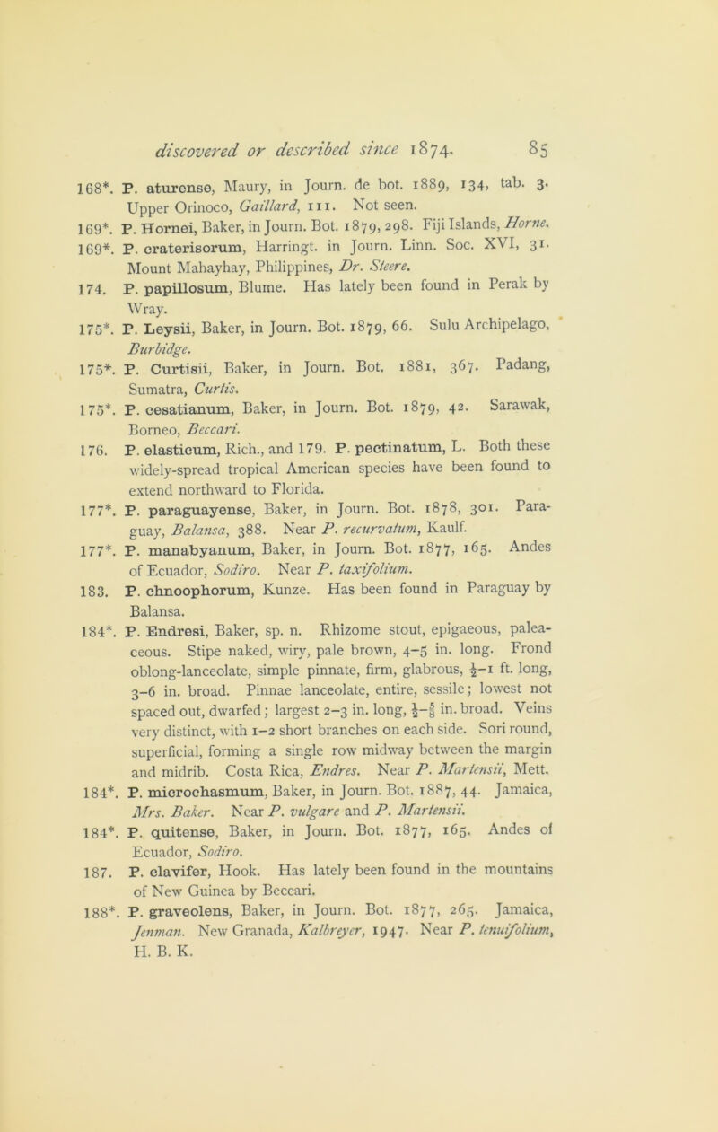 168*. P. aturense, Maury, in Journ. de bot. 1889, 134, tab- 3* Upper Orinoco, Gaillard, in. Not seen. 169*. P. Hornei, Baker, in Journ. Bot. 1879, 298. Fiji Islands, Horne. 169*. P. craterisorum, Harringt. in Journ. Linn. Soc. XVI, 31- Mount Mahayhay, Philippines, Dr. Steere. 174. P. papillosum, Blume. Has lately been found in Perak by Wray. 175*. P. Leysii, Baker, in Journ. Bot. 1879, 66. Sulu Archipelago, Burbidge. 175*. P. Curtisii, Baker, in Journ. Bot. 1881, 367. Padang, Sumatra, Curtis. 175*. P. cesatianum, Baker, in Journ. Bot. 1879, 42. Sarawak, Borneo, Beccai'i. 176. P. elasticum, Rich., and 179. P. pectinatum, L. Both these widely-spread tropical American species have been found to extend northward to Florida. 177*. P. paraguayense, Baker, in Journ. Bot. 1878, 301. Para- guay, Balansa, 388. Near P. recurvalum, Kaulf. 177*. P. manabyanum, Baker, in Journ. Bot. 1877, 165. Andes of Ecuador, Sodiro. Near P. taxifolium. 183. P. chnoophorum, Kunze. Has been found in Paraguay by Balansa. 184*. P. Endresi, Baker, sp. n. Rhizome stout, epigaeous, palea- ceous. Stipe naked, wiry, pale brown, 4-5 in. long. Frond oblong-lanceolate, simple pinnate, firm, glabrous, ^-1 ft. long, 3-6 in. broad. Pinnae lanceolate, entire, sessile; lowest not spaced out, dwarfed; largest 2-3 in. long, £-f in. broad. Veins very distinct, with 1-2 short branches on each side. Sori round, superficial, forming a single row midway between the margin and midrib. Costa Rica, Endres. Near P. Mariensii, Mett. 184*. P. microchasmum, Baker, in Journ. Bot. 1887, 44. Jamaica, Mrs. Baker. Near P. vulgare and P. JMartensii. 184*. P. quitense, Baker, in Journ. Bot. 1877, 165. Andes ol Ecuador, Sodiro. 187. P. clavifer, Hook. Has lately been found in the mountains of New Guinea by Beccari. 188*. P. graveolens, Baker, in Journ. Bot. 1877, 265. Jamaica, Jenman. New Granada, Kalbreyer, 1947. Near P. lenufolium, H. B. K.