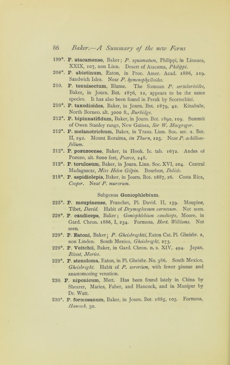 199*. P. atacamense, Baker; P. squamaium, Philippi, in Linnaea, XXIX, 107, non Linn. Desert of Atacama, Philippi. 208*. P. abietinum, Eaton, in Proc. Amer. Acad. 1886, 219. Sandwich Isles. Near P. hymenophylloides. 210. P. tenuisectum, Blume. The Samoan P. sertularioides, Baker, in Journ. Bot. 1876, 12, appears to be the same species. It has also been found in Perak by Scortechini. 210*. P. taxodioid.es, Baker, in Journ. Bot. 1879, 42. Kinabalu, North Borneo, alt. 3000 ft., Burbidge. 212*. P. bipinnatifidum, Baker, in Journ. Bot. 1890, 109. Summit of Owen Stanley range, New Guinea, Sir W. Macgregor. 212*. P. melanotrichum, Baker, in Trans. Linn. Soc. ser. 2. Bot. II, 292. Mount Roraima, im Thurn, 125. Near P. achilleae- folium. 212*. P. pozuzoense, Baker, in Hook. Ic. tab. 1672. Andes ol Pozuzo, alt. 8000 feet, Pearce, 248. 212*. P. torulosum, Baker, in Journ. Linn. Soc. XVI, 204. Central Madagascar, Miss Helen Gilpin. Bourbon, Delisle. 218*. P. aspidiolepis, Baker, in Journ. Bot. 1887, 26. Costa Rica, Cooper. Near P. murorum. Subgenus Goniophlebium. 225*. P. moupinense, Franchet, PI. David. II, 159. Moupine, Tibet, David. Habit of Drymoglossum carnosian. Not seen. 228*. P. caudiceps, Baker; Goniophlebium caudiceps, Moore, in Gard. Chron. 1886, I, 234. Formosa, Hort. Williams. Not seen. 229*. P. Eatoni, Baker j P. Gheisbr eghtii^vXoxv Cat. PI. Gheisbr. 2, non Linden. South Mexico, Gheisbreght, 273. 229*. P. Veitchii, Baker, in Gard. Chron. n. s. XIV, 494. Japan, Bisset, Maries. 229*. P. stenoloma, Eaton, in PI. Gheisbr. No. 386. South Mexico, Gheisbreght. Habit of P. sororium, with fewer pinnae and anastomosing venation. 230. P. niponicum, Mett. Has been found lately in China by Shearer, Maries, Faber, and Hancock, and in Manipur by Dr. Watt. 230*. P. formosannm, Baker, in Journ. Bot. 1885, 105. Formosa, Hancock, 50.