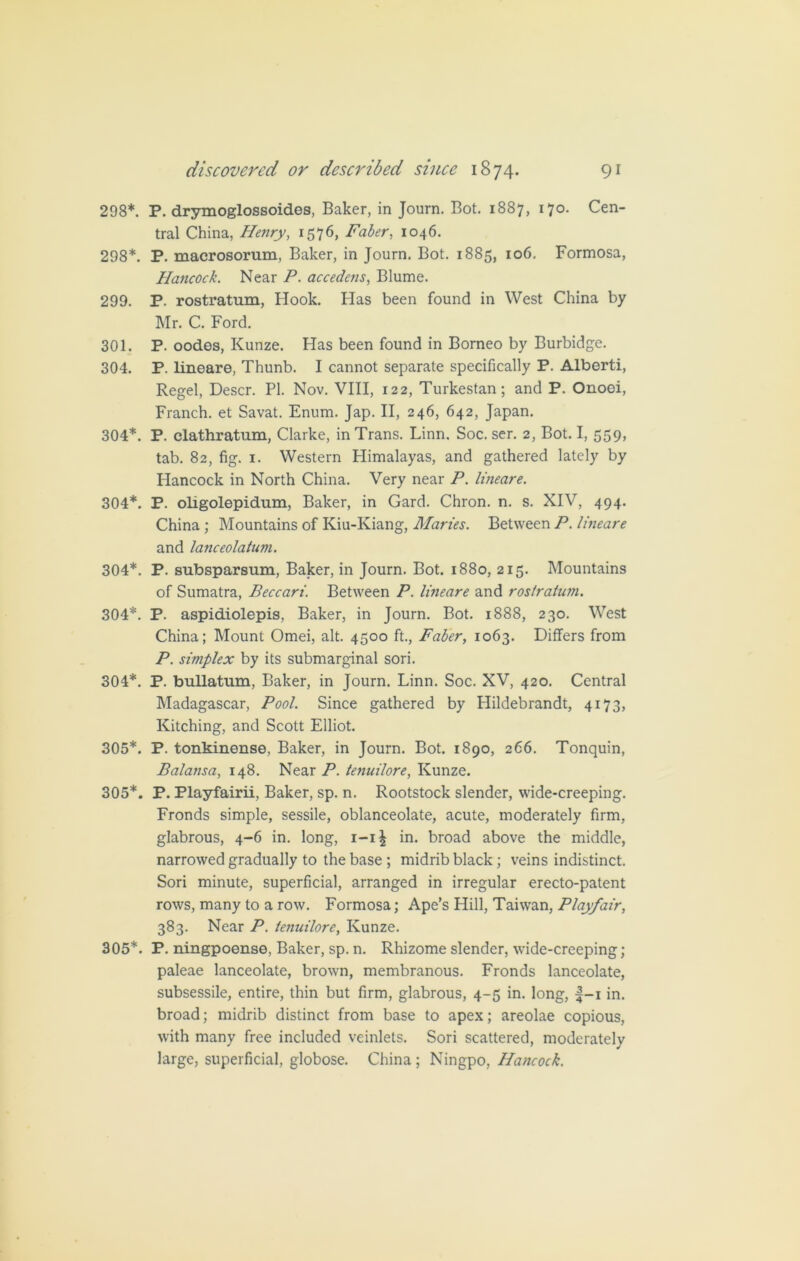 298*. P. drymoglossoides, Baker, in Journ. Bot. 1887, 170. Cen- tral China, Henry, 1576, Faber, 1046. 298*. P. macrosorum, Baker, in Journ. Bot. 1885, 106. Formosa, Hancock. Near P. accedens, Blume. 299. P. rostratum, Hook. Has been found in West China by Mr. C. Ford. 301. P. oodes, Kunze. Has been found in Borneo by Burbidge. 304. P. lineare, Thunb. I cannot separate specifically P. Alberti, Regel, Descr. PI. Nov. VIII, 122, Turkestan; and P. Onooi, Franch. et Savat. Enum. Jap. II, 246, 642, Japan. 304*. P. clathratum, Clarke, in Trans. Linn. Soc. ser. 2, Bot. I, 559, tab. 82, fig. i. Western Himalayas, and gathered lately by Hancock in North China. Very near P. lineare. 304*. P. oligolepidum, Baker, in Gard. Chron. n. s. XIV, 494. China ; Mountains of Kiu-Kiang, Maries. Between P. lineare and lanceolatum. 304*. P. subsparsum, Baker, in Journ. Bot. 1880, 215. Mountains of Sumatra, Beccari. Between P. lineare and rostratum. 304*. P. aspidiolepis, Baker, in Journ. Bot. 1888, 230. West China; Mount Omei, alt. 4500 ft., Faber, 1063. Differs from P. simplex by its submarginal sori. 304*. P. bullatum, Baker, in Journ. Linn. Soc. XV, 420. Central Madagascar, Pool. Since gathered by flildebrandt, 4173, Kitching, and Scott Elliot. 305*. P. tonkinense, Baker, in Journ. Bot. 1890, 266. Tonquin, Balansa, 148. Near P. tenuilore, Kunze. 305*. P. Playfairii, Baker, sp. n. Rootstock slender, wide-creeping. Fronds simple, sessile, oblanceolate, acute, moderately firm, glabrous, 4-6 in. long, i-i£ in. broad above the middle, narrowed gradually to the base ; midrib black; veins indistinct. Sori minute, superficial, arranged in irregular erecto-patent rows, many to a row. Formosa; Ape’s Hill, Taiwan, Playfair, 383. Near P. tenuilore, Kunze. 305*. P. ningpoense, Baker, sp. n. Rhizome slender, wide-creeping; paleae lanceolate, brown, membranous. Fronds lanceolate, subsessile, entire, thin but firm, glabrous, 4-5 in. long, f-i in. broad; midrib distinct from base to apex; areolae copious, with many free included veinlets. Sori scattered, moderately large, superficial, globose. China ; Ningpo, Hancock.