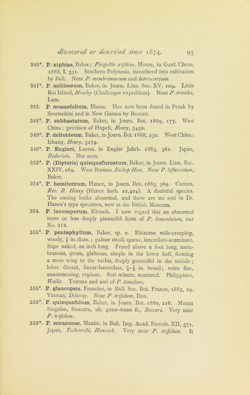 340*. P. xiphias, Baker; Pleopel/is xiphias, Moore, in Gard. Chron. 1888, I. 331. Southern Polynesia, introduced into cultivation by Bull. Near P. membranaceum and heterocarpum. 341*. P. millisorum, Baker, in Journ. Linn Soc. XV, 109. Little Kei Island, Moseley (Challenger expedition). Near P. irioides, Lam. 342. P. musaefolium, Blume. Has now been found in Perak by Scortechini and in New Guinea by Beccari. 348*. P. subhastatum, Baker, in Journ. Bot. 1889, I77* West China: province of Hupeh, Henry, 5450. 349*. P. deltoideum, Baker, in Journ. Bot. 1888, 230. West China: Ichang, Henry, 3279. 349*. P. Engleri, Luerss. in Engler Jahrb. 1883, 361. Japan, Doderlein. Not seen. 352*. P. (Dipteris) quinquefurcatum, Baker, in Journ. Linn. Soc. XXIV, 269. West Borneo, Bishop Hose. Near P. bifurcatum. Baker. 354*. P. hemitomum, Plance, in Journ. Bot. 1883, 369. Canton, Rev. B. Henry (Hance herb. 22,404). A doubtful species. The cutting looks abnormal, and there are no sori in Dr. Hance’s type specimen, now at the British Museum. 354. P. leucosporum, Klotsch. I now regard this an abnormal more or less deeply pinnatifid form of P. lanceolatum, our No. 314. 355*. P. pentaphyllum, Baker, sp. n. Rhizome wide-creeping, woody, ^ in. diam.; paleae small, sparse, lanceolate-acuminate. Stipe naked, an inch long. Frond above a foot long, mem- branous, green, glabrous, simple in the lower half, forming a mere wing to the rachis, deeply pinnatifid in the middle; lobes distant, linear-lanceolate, in. broad; veins fine, anastomosing, copious. Sori minute, scattered. Philippines, Wallis. Texture and sori of P. tenuilore. 355*. P. glaucopsis, Franchet, in Bull. Soc. Bot. France, 1885, 29. Yunnan, Delavay. Near P. trifidum, Don. 355*. P. quinquefldum, Baker, in Journ. Bot. 1880, 216. Mount Singalan, Sumatra, alt. 5000-6000 ft., Beccari. Very near P. trifidum. 355*. P. senanense, Maxim, in Bull. Imp. Acad. Petersb. XII, 571. Japan, Tschonoski, Hancock. Very near P. trifidum. It