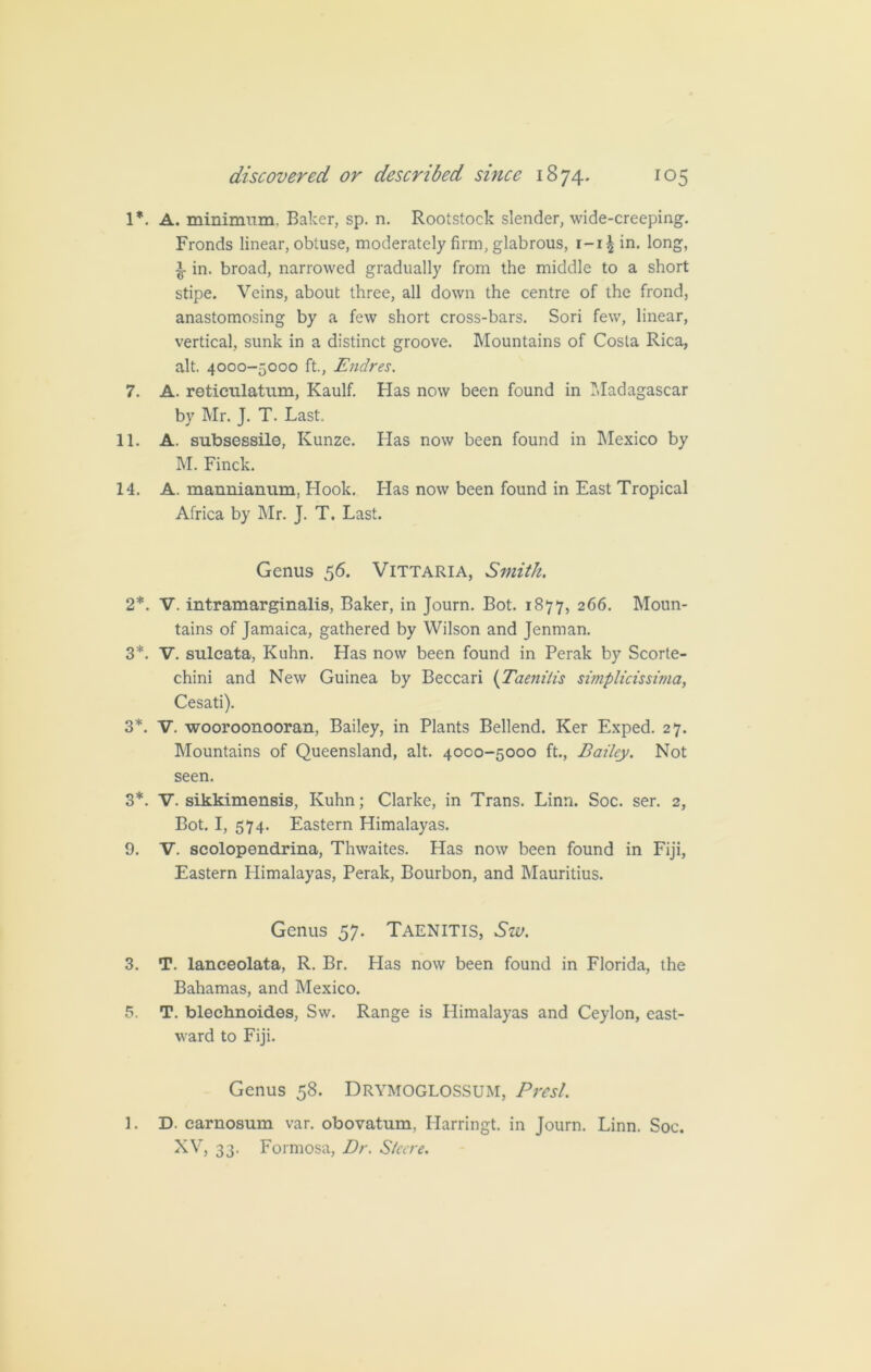 1*. A. minimum. Baker, sp. n. Rootstock slender, wide-creeping. Fronds linear, obtuse, moderately firm, glabrous, r-i| in. long, ^ in. broad, narrowed gradually from the middle to a short stipe. Veins, about three, all down the centre of the frond, anastomosing by a few short cross-bars. Sori few, linear, vertical, sunk in a distinct groove. Mountains of Costa Rica, alt. 4000-5000 ft., Endres. 7. A. reticnlatum, Kaulf. Has now been found in Madagascar by Mr. J. T. Last. 11. A. subsessile, Kunze. Has now been found in Mexico by M. Finck. 14. A. mannianum, Hook. Bias now been found in East Tropical Africa by Mr. J. T. Last. Genus 56. Vittaria, Smith. 2*. V. intramarginalis, Baker, in Journ. Bot. 1877, 266. Moun- tains of Jamaica, gathered by Wilson and Jenman. 3*. V. sulcata, Kuhn. Has now been found in Perak by Scorte- chini and New Guinea by Beccari (Taeniiis simplicissima, Cesati). 3*. V. wooroonooran, Bailey, in Plants Bellend. Ker Exped. 27. Mountains of Queensland, alt. 4000-5000 ft., Bailey. Not seen. 3*. V. sikkimensis, Kuhn; Clarke, in Trans. Linn. Soc. ser. 2, Bot. I, 574. Eastern Himalayas. 9. V. scolopendrina, Thwaites. Has now been found in Fiji, Eastern Himalayas, Perak, Bourbon, and Mauritius. Genus 57. Taenitis, Sw. 3. T. lanceolata, R. Br. Has now been found in Florida, the Bahamas, and Mexico. 5. T. blechnoides, Sw. Range is Himalayas and Ceylon, east- ward to Fiji. Genus 58. Drymoglossum, Brest. 1. D. carnosum var. obovatum, Harringt. in Journ. Linn. Soc. XV, 33. Formosa, Dr. Steere.