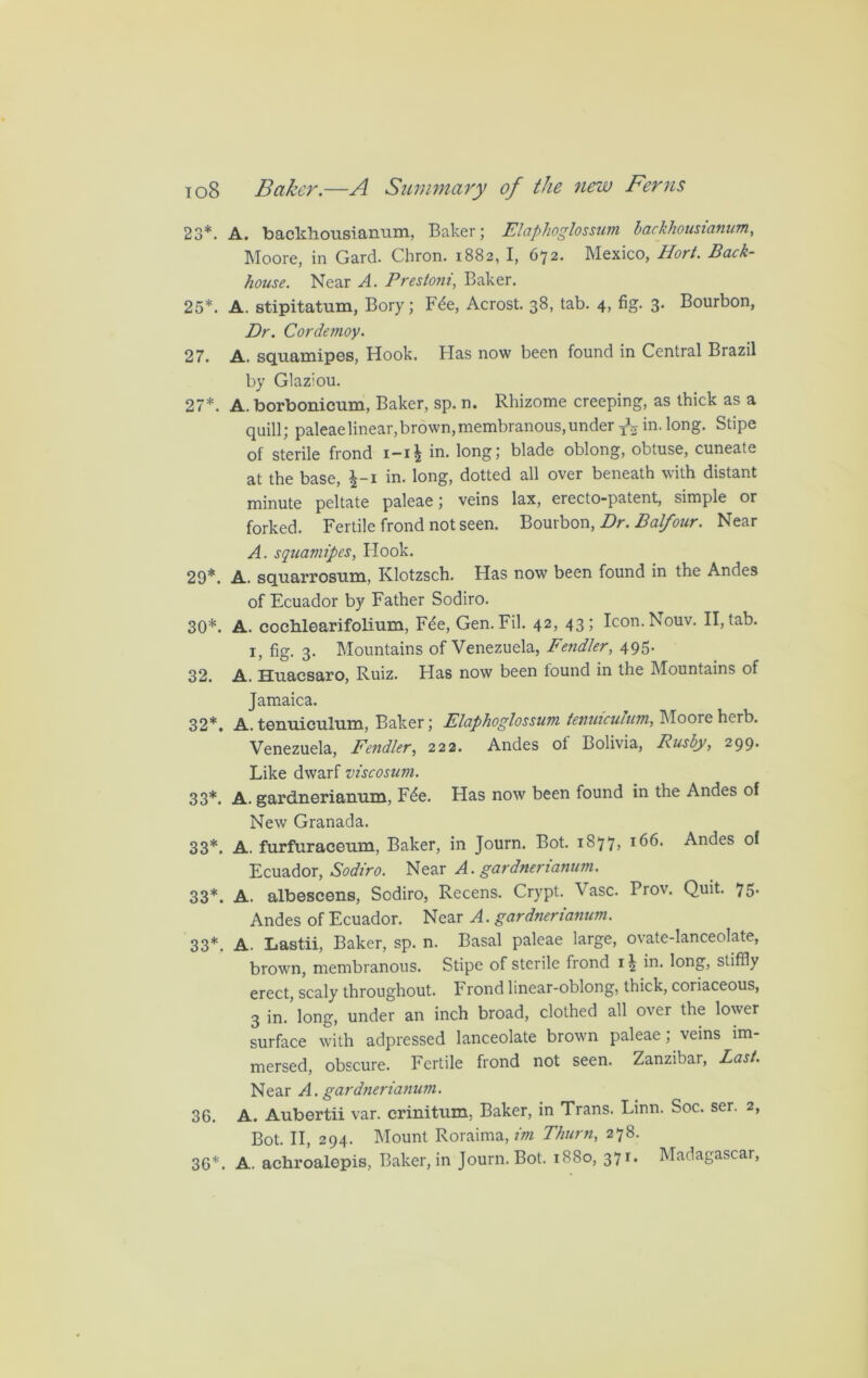 23*. A. backhonsianum, Baker; Elaphoglossum backhousianum, Moore, in Gard. Chron. 1882, I, 672. Mexico, Hort. Back- house. Near A. Prestoni, Baker. 25*. A. stipitatum, Bory; Fde, Acrost. 38, tab. 4, fig. 3. Bourbon, Dr. Cordemoy. 27. A. squamipes, Hook. Has now been found in Central Brazil by Glaziou. 27*. A. borbonicum, Baker, sp. n. Rhizome creeping, as thick as a quill; paleaelinear,brown,membranous,under -fa in. long. Stipe of sterile frond i-i\ in. long; blade oblong, obtuse, cuneate at the base, £-1 in. long, dotted all over beneath with distant minute peltate paleae; veins lax, erecto-patent, simple or forked. Fertile frond not seen. Bourbon, Dr. Balfour. Near A. squamipes, Hook. 29*. A. sqtiarrostim, Klotzsch. Has now been found in the Andes of Ecuador by Father Sodiro. 30*. A. cochlearifolium, Fde, Gen.Fil. 42, 43; Icon.Nouv. II, tab. 1, fig. 3. Mountains of Venezuela, Fe?idler, 495. 32. A. Huacsaro, Ruiz. Has now been found in the Mountains of Jamaica. 32*. A. tenuiculum, Baker; Elaphoglossum lenuiculum, Moore herb. Venezuela, Fendler, 222. Andes of Bolivia, Rushy, 299. Like dwarf viscosum. 33*. A. gardnerianum, Fde. Has now been found in the Andes of New Granada. 33*. A. furfuracenm, Baker, in Journ. Bot. 1877, 166. Andes of Ecuador, Sodiro. Near A. gardnerianum. 33*. A. albescens, Sodiro, Recens. Crypt. Vase. Prov. Quit. 75- Andes of Ecuador. Near A. gardnerianum. 33*. A. Lastii, Baker, sp. n. Basal paleae large, ovate-lanceolate, brown, membranous. Stipe of sterile frond 11 in. long, stiffly erect, scaly throughout. Frond linear-oblong, thick, coriaceous, 3 in.’long, under an inch broad, clothed all over the lower surface with adpressed lanceolate brown paleae; veins im- mersed, obscure. Fertile frond not seen. Zanzibai, Last. Near A. gardnerianum. 36. A. Aubertii var. crinitum. Baker, in Trans. Linn. Soc. ser. 2, Bot. II, 294. Mount Roraima, im Thurn, 278. 36*. A. achroalepis, Baker, in Journ. Bot. 1880, 371. Madagascar,