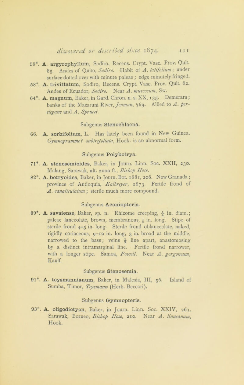 58*. A. argyrophyllum, Sodiro, Recens. Crypt. Vase. Prov. Quit. 85. Andes of Quito, Sodiro. Habit of A. latifolium; under surface dotted over with minute paleae ; edge minutely fringed. 58*. A. trivittatum, Sodiro, Recens. Crypt. Vase. Prov. Quit. 82. Andes of Ecuador, Sodiro. Near A. vmscosum, Sw. 64*. A. magnum, Baker, in Gard. Chron. n. s. XX, 135. Demerara; banks of the Mazaruni River, Jenman, 769. Allied to A. per- elegans and A. Sprucei. Subgenus Stenochlacna. 66. A. sorbifolium, L. Has lately been found in New Guinea. Gymnogravimel subirifoliata, Hook, is an abnormal form. Subgenus Polybotrya. 71*. A. stenosemioides, Baker, in Journ. Linn. Soc. XXII, 230. Malang, Sarawak, alt. 2000 ft., Bishop Hose. 82*. A. botryoides, Baker, in Journ. Bot. 188r, 206. New Granada; province of Antioquia, Kalbreyer, 1873. Fertile frond of A. canaliculatum ; sterile much more compound. Subgenus Aconiopteris. 89*. A. savaiense, Baker, sp. n. Rhizome creeping, in. diam.; paleae lanceolate, brown, membranous, in. long. Stipe of sterile frond 4-5 in. long. Sterile frond oblanceolate, naked, rigidly coriaceous, 9-10 in. long, 3 in. broad at the middle, narrowed to the base; veins ^ line apart, anastomosing by a distinct intramarginal line. Fertile frond narrower, with a longer stipe. Samoa, Powell. Near A. gorgoneum, Kaulf. Subgenus Stenosemia. 91*. A. teysmannianum, Baker, in Malesia, III, 56. Island of Sumba, Timor, Teysmann (Herb. Beccari). Subgenus Gymnopteris. 93*. A. oligodictyon, Baker, in Journ. Linn. Soc. XXIV, 261. Sarawak, Borneo, Bishop Hose, 210. Near A. linneanum, Hook.