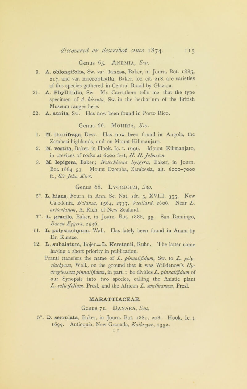 Genus 65. ANEMIA, Sw. 3. A. oblongifolia, Sw. var. lanosa, Baker, in Journ. Bot. 1885, 217, and var. microphylla, Baker, loc. cit. 218, are varieties of this species gathered in Central Brazil by Glaziou. 21. A. Phyllitidis, Sw. Mr. Carruthers tells me that the type specimen of A. hirsula, Sw. in the herbarium of the British Museum ranges here. 22. A. aurita, Sw. Has now been found in Porto Rico. Genus 66. Mohria, Szv. 1. M. thurifraga, Desv. Has now been found in Angola, the Zambesi highlands, and on Mount Kilimanjaro. 2. M. vestita, Baker, in Hook. Ic. t. 1696. Mount Kilimanjaro, in crevices of rocks at 6000 feet, //. H. Johnston. 3. M. lepigera, Baker; Notochlaena lepigera, Baker, in Journ. Bot. 1884, 53. Mount Dzomba, Zambesia, alt. 6000-7000 ft., Sir John Kirk. Genus 68. Lygodium, Sw. 5*. L. hians, Fourn. in Ann. Sc. Nat. ser. 5, XVIII, 355. New Caledonia, Balansa, 1564, 2737, Vieillard, 2C06. Near L. articulation, A. Rich, of New Zealand. 7*. L. gracile, Baker, in Journ. Bot. 1888, 35. San Domingo, Baron Eggers, 2536. 11. L. polystachyum, Wall, bias lately been found in Anam by Dr. Kuntze. 12. L. subalatum, Bojer = L. Kerstenii, Kuhn. The latter name having a short priority in publication. Prantl transfers the name of L. pinnatifidum, Sw. to L. poly- stachyum, Wall., on the ground that it was Willdenow’s Hy- droglossumpinnatifidum, in part. : he divides L. pinnatifidum of our Synopsis into two species, calling the Asiatic plant L. salicifolium, Presl, and the African L. smilhianum, Presl. MARATTIACEAE. Genus 71. Danaea, Svi. 5*. D. serrulata, Baker, in Journ. Bot. 1881, 208. flook. Ic. t. 1699. Antioquia, New Granada, Kalbreyer, 1352. 1 2