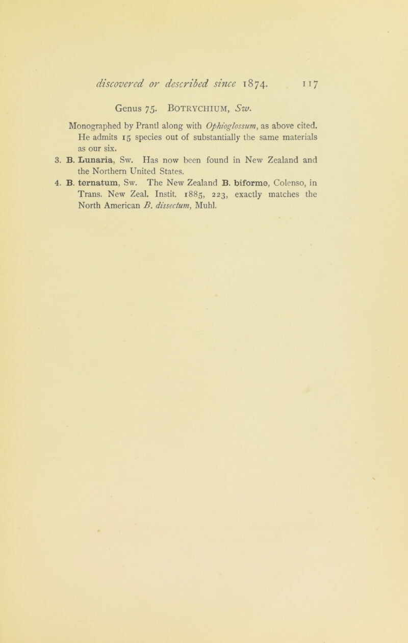 Genus 75. Botrychium, Sw. Monographed by Prantl along with Ophioglossum, as above cited. He admits 15 species out of substantially the same materials as our six. 3. B. Lunaria, Sw. Has now been found in New Zealand and the Northern United States. 4. B. ternatum, Sw. The New Zealand B. biformo, Colenso, in Trans. New Zeal. Instit. 1885, 223, exactly matches the North American B. dis sec turn, Muhl.