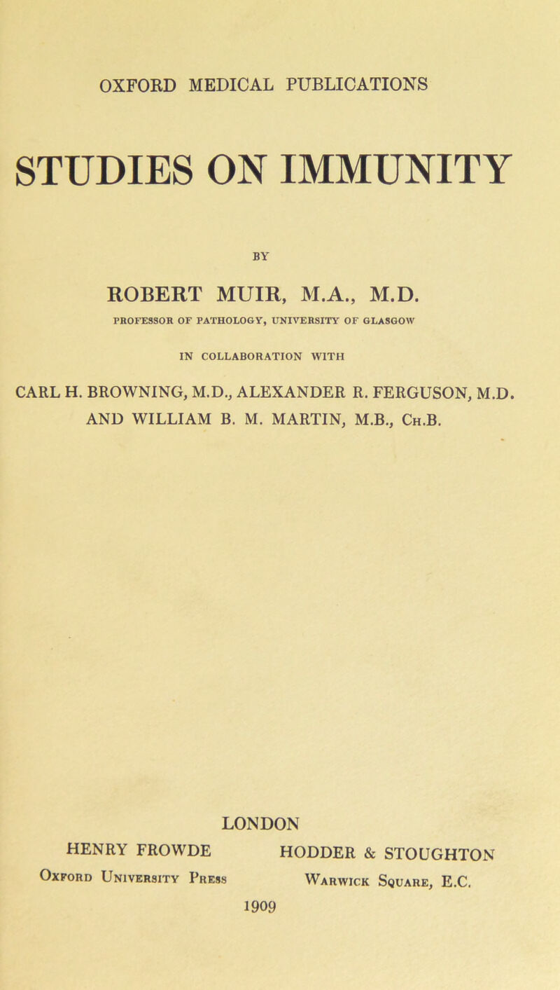 STUDIES ON IMMUNITY BY ROBERT MUIR, M.A., M.D. PHOFESSOH OF PATHOLOGY, UNIVERSITY OF GLASGOW IN COLLABORATION WITH CARL H. BROWNING, M.D., ALEXANDER R. FERGUSON, M.D. AND WILLIAM B. M. MARTIN, M.B., Ch.B. LONDON HENRY FROWDE HODDER & STOUGHTON Oxford University Press Warwick Square, E.C. 1909