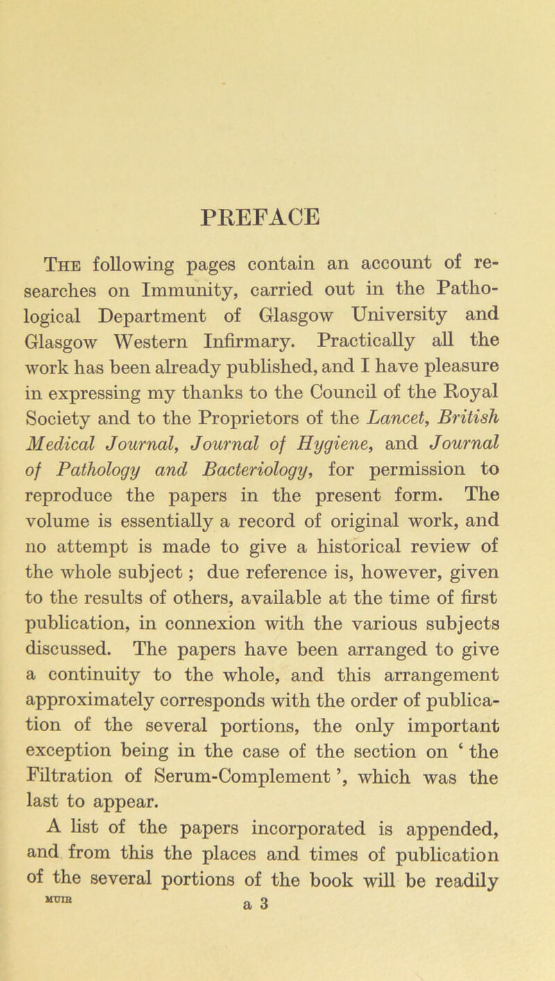 PREFACE The following pages contain an account of re- searches on Immunity, carried out in the Patho- logical Department of Glasgow University and Glasgow Western Infirmary. Practically all the work has been already published, and I have pleasure in expressing my thanks to the Council of the Royal Society and to the Proprietors of the Lancet^ British Medical Journal, Journal of Hygiene, and Journal of Pathology and Bacteriology, for permission to reproduce the papers in the present form. The volume is essentially a record of original work, and no attempt is made to give a historical review of the whole subject; due reference is, however, given to the results of others, available at the time of first publication, in connexion with the various subjects discussed. The papers have been arranged to give a continuity to the whole, and this arrangement approximately corresponds with the order of publica- tion of the several portions, the only important exception being in the case of the section on ‘ the Filtration of Serum-Complement ’, which was the last to appear. A list of the papers incorporated is appended, and from this the places and times of publication of the several portions of the book will be readily a 3