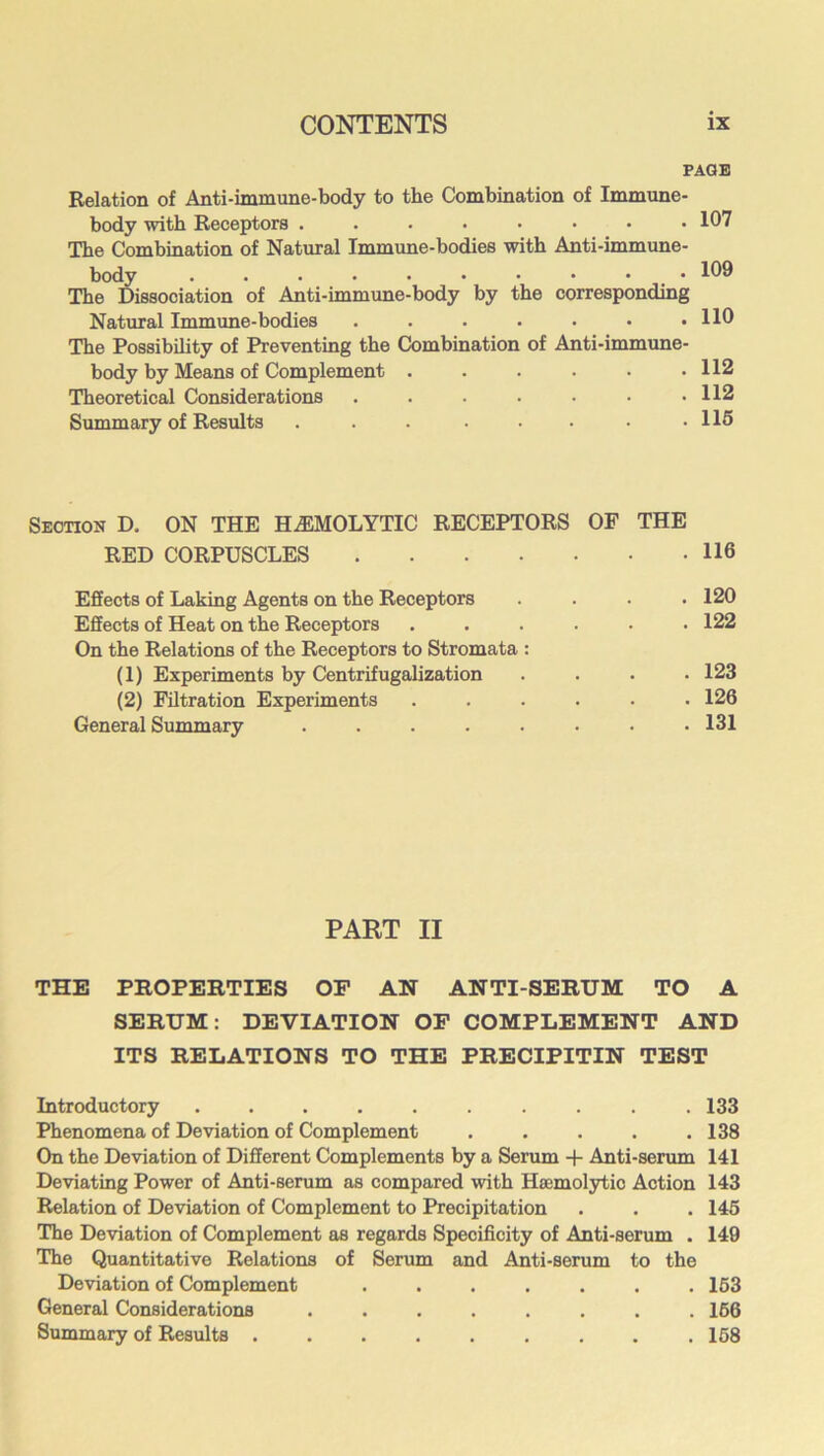 PAGE Relation of Anti-immune-body to the Combination of Immune- body with Receptors 107 The Combination of Natural Immune-bodies with Anti-immune- body 109 The Dissociation of Anti-immime-body by the corresponding Natural Immune-bodies ....... 110 The Possibility of Preventing the Combination of Anti-immune- body by Means of Complement . . . • ■ .112 Theoretical Considerations . . . . • • .112 Summary of Results . . . • • .115 Section D. ON THE HEMOLYTIC RECEPTORS OF THE RED CORPUSCLES 116 Effects of Laking Agents on the Receptors Effects of Heat on the Receptors On the Relations of the Receptors to Stromata : (1) Experiments by Centrifugalization (2) Filtration Experiments General Summary ..... . 120 . 122 . 123 . 126 . 131 PART II THE PROPERTIES OF AN ANTI-SERUM TO A SERUM: DEVIATION OP COMPLEMENT AND ITS RELATIONS TO THE PRECIPITIN TEST Introductory .......... 133 Phenomena of Deviation of Complement . . . . .138 On the Deviation of Different Complements by a Serum + Anti-serum 141 Deviating Power of Anti-serum as compared with Haemolytic Action 143 Relation of Deviation of Complement to Precipitation . . . 146 The Deviation of Complement as regards Specificity of Anti-serum . 149 The Quantitative Relations of Serum and Anti-serum to the Deviation of Complement ....... 163 General Considerations ........ 166 Summary of Results 168