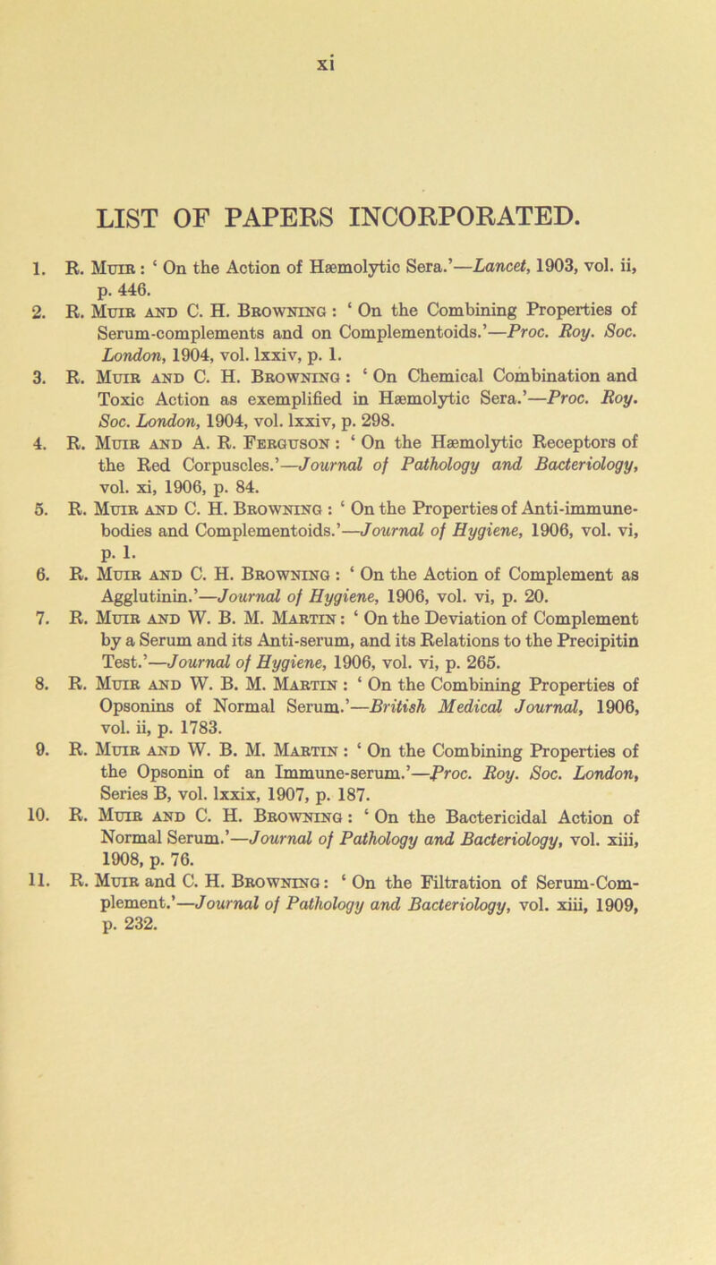 LIST OF PAPERS INCORPORATED. 1. R. Muib : ‘ On the Action of Haemolytic Sera.’—Lancet, 1903, vol. ii, p. 446. 2. R. Muib and C. H. Bbowning : ‘ On the Combining Properties of Serum-complements and on Complementoids.’—Proc. Roy. Soc. London, 1904, vol. Ixxiv, p. 1. 3. R. Muib and C. H. Bbowning : ‘ On Chemical Combination and Toxic Action as exemplified in Haemolytic Sera.’—Proc. Roy, Soc. London, 1904, vol. Ixxiv, p. 298. 4. R. Muib and A. R. Febguson : ‘ On the Haemolytic Receptors of the Red Corpuscles.’—Journal of Pathology and Bacteriology, vol. xi, 1906, p. 84. 5. R. Muib and C. H. Bbowning : ‘ On the Properties of Anti-immune- bodies and Complementoids.’—Journal of Hygiene, 1906, vol. vi, p. 1. 6. R. Muib and C. H. Bbowning : ‘ On the Action of Complement as Agglutinin.’—Journal of Hygiene, 1906, vol. vi, p. 20. 7. R. Muib and W. B. M. Mabtin : ‘ On the Deviation of Complement by a Serum and its Anti-serum, and its Relations to the Precipitin Test.’—Journal of Hygiene, 1906, vol. vi, p. 265. 8. R. Muib and W. B. M. Mabtin : ‘ On the Combining Properties of Opsonins of Normal Serum.’—British Medical Journal, 1906, vol. ii, p. 1783. 9. R. Muib and W. B. M. Mabtin : ‘ On the Combining Properties of the Opsonin of an Immune-serum.’—Proc. Roy. Soc. London, Series B, vol. Ixxix, 1907, p. 187. 10. R. Muib and C. H. Bbowning : ‘ On the Bactericidal Action of Normal Serum.’—Journal of Pathology and Bacteriology, vol. xiii, 1908, p. 76. 11. R. Muib and C. H. Bbowning: ‘ On the Filtration of Serum-Com- plement.’—Journal of Pathology and Bacteriology, vol. xiii, 1909, p. 232.