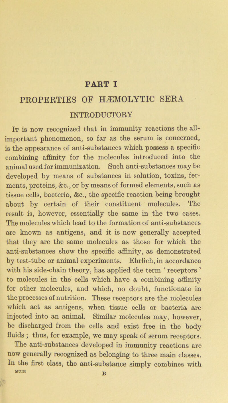 PROPERTIES OF HEMOLYTIC SERA INTRODUCTORY It is now recognized that in immunity reactions the all- important phenomenon, so far as the serum is concerned, is the appearance of anti-substances which possess a specific combining affinity for the molecules introduced into the animal used for immunization. Such anti-substances may be developed by means of substances in solution, toxins, fer- ments, proteins, &c., or by means of formed elements, such as tissue cells, bacteria, &c., the specific reaction being brought about by certain of their constituent molecules. The result is, however, essentially the same in the two cases. The molecules which lead to the formation of anti-substances are known as antigens, and it is now generally accepted that they are the same molecules as those for which the anti-substances show the specific affinity, as demonstrated by test-tube or animal experiments. Ehrlich, in accordance with his side-chain theory, has applied the term ‘ receptors ’ to molecules in the' cells which have a combining affinity for other molecules, and which, no doubt, functionate in the processes of nutrition. These receptors are the molecules which act as antigens, when tissue cells or bacteria are injected into an animal. Similar molecules may, however, be discharged from the cells and exist free in the body fluids ; thus, for example, we may speak of serum receptors. The anti-substances developed in immunity reactions are now generally recognized as belonging to three main classes. In the first class, the anti-substance simply combines with