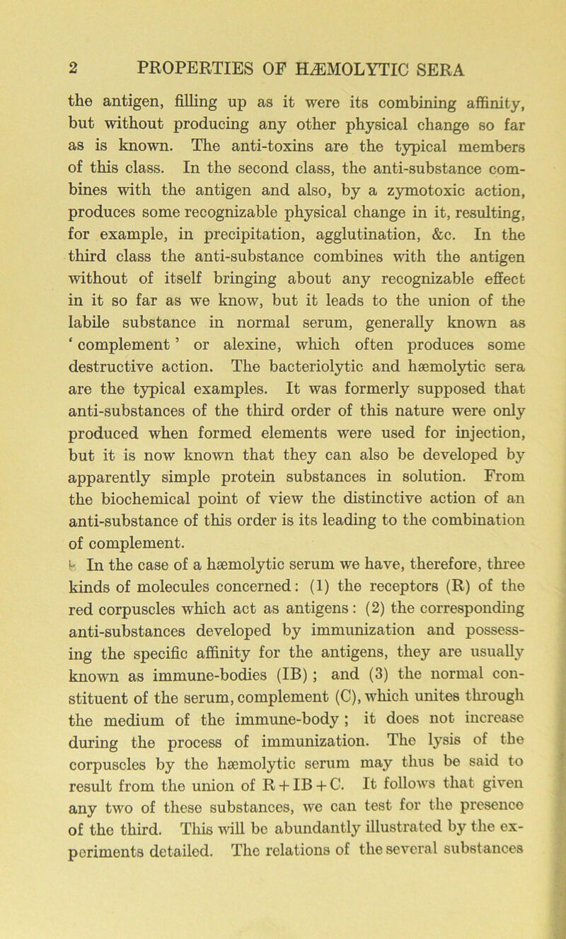 the antigen, filling up as it were its combining affinity, but without producing any other physical change so far as is known. The anti-toxins are the typical members of this class. In the second class, the anti-substance com- bines with the antigen and also, by a zymotoxic action, produces some recognizable physical change in it, resulting, for example, in precipitation, agglutination, &c. In the third class the anti-substance combines with the antigen without of itself bringing about any recognizable effect in it so far as we know, but it leads to the union of the labile substance in normal serum, generally known as ‘ complement ’ or alexine, which often produces some destructive action. The bacteriolytic and haemolytic sera are the typical examples. It was formerly supposed that anti-substances of the third order of this nature were only produced when formed elements were used for injection, but it is now known that they can also be developed by apparently simple protein substances in solution. From the biochemical point of view the distinctive action of an anti-substance of this order is its leading to the combination of complement. S' In the case of a haemolytic serum we have, therefore, three kinds of molecules concerned: (1) the receptors (R) of the red corpuscles which act as antigens: (2) the corresponding anti-substances developed by immunization and possess- ing the specific affinity for the antigens, they are usually known as immune-bodies (IB); and (3) the normal con- stituent of the serum, complement (C), which unites through the medium of the immune-body ; it does not increase during the process of immunization. The lysis of the corpuscles by the haemolytic serum may thus be said to result from the union of R -f IB -t- C. It follows that given any two of these substances, we can test for the presence of the third. This wiU be abundantly illustrated by the ex- periments detailed. The relations of the several substances